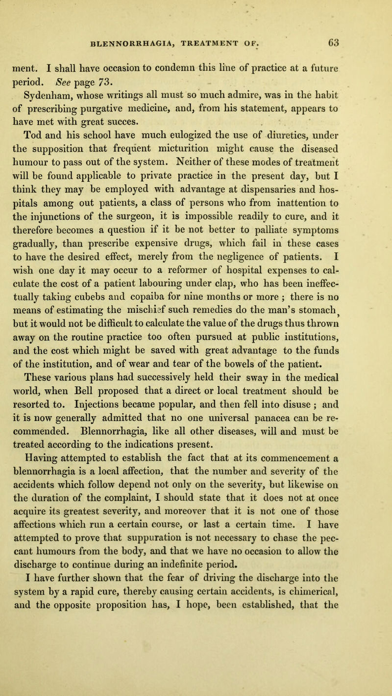 ment. I shall have occasion to condemn this line of practice at a future period. See page 73. Sydenham, whose writings all must so much admire, was in the habit of prescribing purgative medicine, and, from his statement, appears to have met with great succes. Tod and his school have much eulogized the use of diuretics, under the supposition that frequent micturition might cause the diseased humour to pass out of the system. Neither of these modes of treatment will be found applicable to private practice in the present day, but I think they may be employed with advantage at dispensaries and hos- pitals among out patients, a class of persons who from inattention to the injunctions of the surgeon, it is impossible readily to cure, and it therefore becomes a question if it be not better to palliate symptoms gradually, than prescribe expensive drugs, which fail in these cases to have the desired effect, merely from the negligence of patients. I wish one day it may occur to a reformer of hospital expenses to cal- culate the cost of a patient labouring under clap, who has been ineffec- tually taking cubebs and copaiba for nine months or more ; there is no means of estimating the mischief such remedies do the man’s stomachy but it would not be difficult to calculate the value of the drugs thus thrown away on the routine practice too often pursued at public institutions, and the cost which might be saved with great advantage to the funds of the institution, and of wear and tear of the bowels of the patient. These various plans had successively held their sway in the medical world, when Bell proposed that a direct or local treatment should be resorted to. Injections became popular, and then fell into disuse ; and it is now generally admitted that no one universal panacea can be re- commended. Blennorrhagia, like all other diseases, will and must be treated according to the indications present. Having attempted to establish the fact that at its commencement a blennorrhagia is a local affection, that the number and severity of the accidents which follow depend not only on the severity, but likewise on the duration of the complaint, I should state that it does not at once acquire its greatest severity, and moreover that it is not one of those affections which run a certain course, or last a certain time. I have attempted to prove that suppuration is not necessary to chase the pec- cant humours from the body, and that we have no occasion to allow the discharge to continue during an indefinite period. I have further shown that the fear of driving the discharge into the system by a rapid cure, thereby causing certain accidents, is chimerical, and the opposite proposition has, I hope, been established, that the