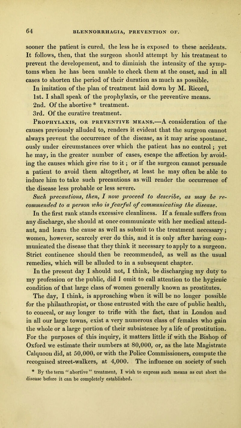 sooner the patient is cured, the less he is exposed to these accidents. It follows, then, that the surgeon should attempt by his treatment to prevent the developement, and to diminish the intensity of the symp- toms when he has been unable to check them at the onset, and in all cases to shorten the period of their duration as much as possible. In imitation of the plan of treatment laid down by M. Ricord, 1st. I shall speak of the prophylaxis, or the preventive means. 2nd. Of the abortive * treatment. 3rd. Of the curative treatment. Prophylaxis, or preventive means.—A consideration of the causes previously alluded to, renders it evident that the surgeon cannot always prevent the occurrence of the disease, as it may arise spontane_ ously under circumstances over which the patient has no control; yet he may, in the greater number of cases, escape the affection by avoid- ing the causes which give rise to it; or if the surgeon cannot persuade a patient to avoid them altogether, at least he may often be able to induce him to take such precautions as will render the occurrence of the disease less probable or less severe. Such precautions, then, I now proceed to describe, as may be re- commended to a person who is fearful of communicating the disease. In the first rank stands excessive cleanliness. If a female suffers from any discharge, she should at once communicate with her medical attend- ant, and learn the cause as well as submit to the treatment necessary; women, however, scarcely ever do this, and it is only after having com- municated the disease that they think it necessary to apply to a surgeon. Strict continence should then be recommended, as well as the usual remedies, which will be alluded to in a subsequent chapter. In the present day I should not, I think, be discharging my duty to my profession or the public, did I omit to call attention to the hygienic condition of that large class of women generally known as prostitutes. The day, I think, is approaching when it will be no longer possible for the philanthropist, or those entrusted with the care of public health, to conceal, or any longer to trifle with the fact, that in London and in all our large towns, exist a very numerous class of females who gain the whole or a large portion of their subsistence by a life of prostitution. For the purposes of this inquiry, it matters little if with the Bishop of Oxford we estimate their numbers at 80,000, or, as the late Magistrate Calquoon did, at 50,000, or with the Police Commissioners, compute the recognised street-walkers, at 4,000. The influence on society of such * By the term “ abortive ” treatment, I wish to express such means as cut short the disease before it can be completely established.