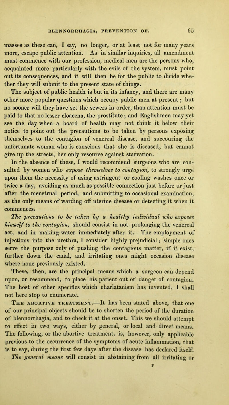 masses as these can, I say, no longer, or at least not for many years more, escape public attention. As in similar inquiries, all amendment must commence with our profession, medical men are the persons who, acquainted more particularly with the evils of the system, must point out its consequences, and it will then be for the public to dicide whe- ther they will submit to the present state of things. The subject of public health is but in its infancy, and there are many other more popular questions which occupy public men at present; but no sooner will they have set the sewers in order, than attention must be paid to that no lesser cloacena, the prostitute; and Englishmen may yet see the day when a board of health may not think it below their notice to point out the precautions to be taken by persons exposing themselves to the contagion of venereal disease, and succouring the unfortunate woman who is conscious that she is diseased, but cannot give up the streets, her only resource against starvation. In the absence of these, I would recommend surgeons who are con- sulted by women who expose themselves to contagion, to strongly urge upon them the necessity of using astringent or cooling washes once or twice a day, avoiding as much as possible connection just before or just after the menstrual period, and submitting to occasional examination, as the only means of warding off uterine disease or detecting it when it commences. The precautions to he taken hy a healthy individual who exposes himself to the contagion, should consist in not prolonging the venereal act, and in making water immediately after it. The employment of injections into the urethra, I consider highly prejudicial; simple ones serve the purpose only of pushing the contagious matter, if it exist, further down the canal, and irritating ones might occasion disease where none previously existed. These, then, are the principal means which a surgeon can depend upon, or recommend, to place his patient out of danger of contagion. The host of other specifics which charlatanism has invented, I shall not here stop to enumerate. The abortive treatment.—It has been stated above, that one of our principal objects should be to shorten the period of the duration of blennorrhagia, and to check it at the onset. This we should attempt to effect in two ways, either by general, or local and direct means. The following, or the abortive treatment, is, however, only applicable previous to the occurrence of the symptoms of acute inflammation, that is to say, during the first few days after the disease has declared itself. The general means will consist in abstaining from all irritating or F