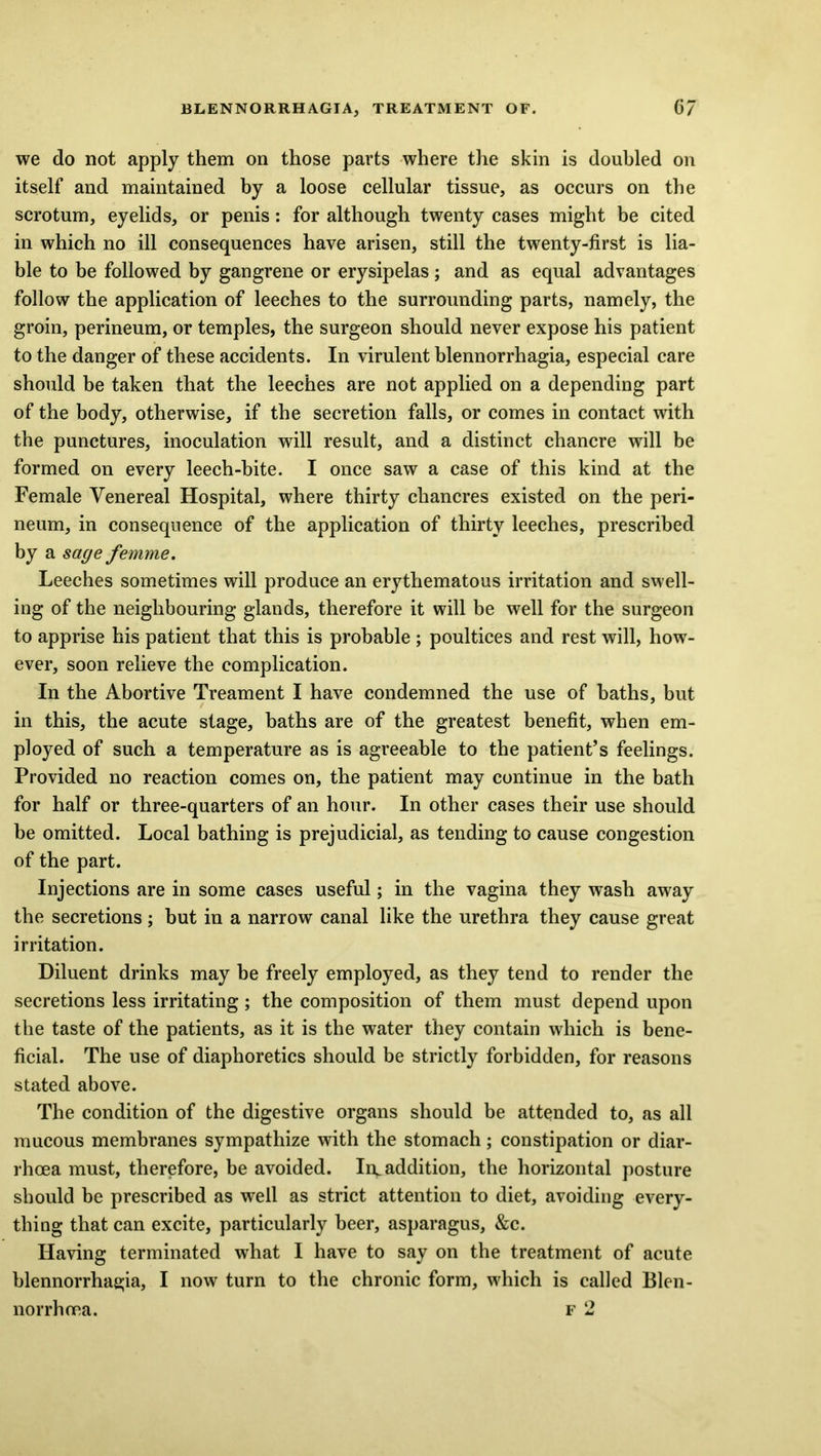 we do not apply them on those parts where the skin is doubled on itself and maintained by a loose cellular tissue, as occurs on the scrotum, eyelids, or penis: for although twenty cases might be cited in which no ill consequences have arisen, still the twenty-first is lia- ble to be followed by gangrene or erysipelas; and as equal advantages follow the application of leeches to the surrounding parts, namely, the groin, perineum, or temples, the surgeon should never expose his patient to the danger of these accidents. In virulent blennorrhagia, especial care should be taken that the leeches are not applied on a depending part of the body, otherwise, if the secretion falls, or comes in contact with the punctures, inoculation will result, and a distinct chancre will be formed on every leech-bite. I once saw a case of this kind at the Female Venereal Hospital, where thirty chancres existed on the peri- neum, in consequence of the application of thirty leeches, prescribed by a sage femme. Leeches sometimes will produce an erythematous irritation and swell- ing of the neighbouring glands, therefore it will be well for the surgeon to apprise his patient that this is probable; poultices and rest will, how- ever, soon relieve the complication. In the Abortive Treament I have condemned the use of baths, but in this, the acute stage, baths are of the greatest benefit, when em- ployed of such a temperature as is agreeable to the patient’s feelings. Provided no reaction comes on, the patient may continue in the bath for half or three-quarters of an hour. In other cases their use should be omitted. Local bathing is prejudicial, as tending to cause congestion of the part. Injections are in some cases useful; in the vagina they wash away the secretions ; but in a narrow canal like the urethra they cause great irritation. Diluent drinks may he freely employed, as they tend to render the secretions less irritating; the composition of them must depend upon the taste of the patients, as it is the water they contain which is bene- ficial. The use of diaphoretics should be strictly forbidden, for reasons stated above. The condition of the digestive organs should be attended to, as all mucous membranes sympathize with the stomach; constipation or diar- rhoea must, therefore, be avoided. Irv addition, the horizontal posture should be prescribed as well as strict attention to diet, avoiding every- thing that can excite, particularly beer, asparagus, &c. Having terminated what I have to say on the treatment of acute blennorrhagia, I now turn to the chronic form, which is called Blen- norrhoea. f 2