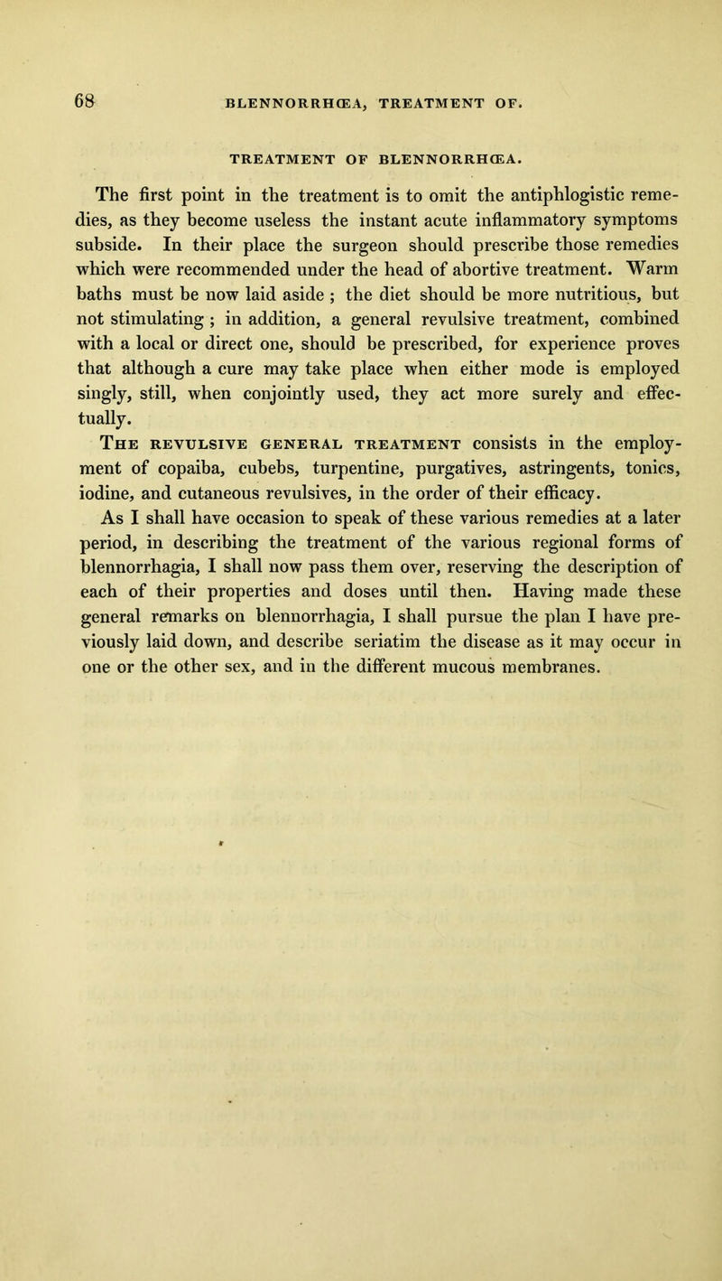 TREATMENT OF BLENNORRHCEA. The first point in the treatment is to omit the antiphlogistic reme- dies, as they become useless the instant acute inflammatory symptoms subside. In their place the surgeon should prescribe those remedies which were recommended under the head of abortive treatment. Warm baths must be now laid aside ; the diet should be more nutritious, but not stimulating ; in addition, a general revulsive treatment, combined with a local or direct one, should be prescribed, for experience proves that although a cure may take place when either mode is employed singly, still, when conjointly used, they act more surely and effec- tually. The revulsive general treatment consists in the employ- ment of copaiba, cubebs, turpentine, purgatives, astringents, tonics, iodine, and cutaneous revulsives, in the order of their efficacy. As I shall have occasion to speak of these various remedies at a later period, in describing the treatment of the various regional forms of blennorrhagia, I shall now pass them over, reserving the description of each of their properties and doses until then. Having made these general remarks on blennorrhagia, I shall pursue the plan I have pre- viously laid down, and describe seriatim the disease as it may occur in one or the other sex, and in the different mucous membranes.