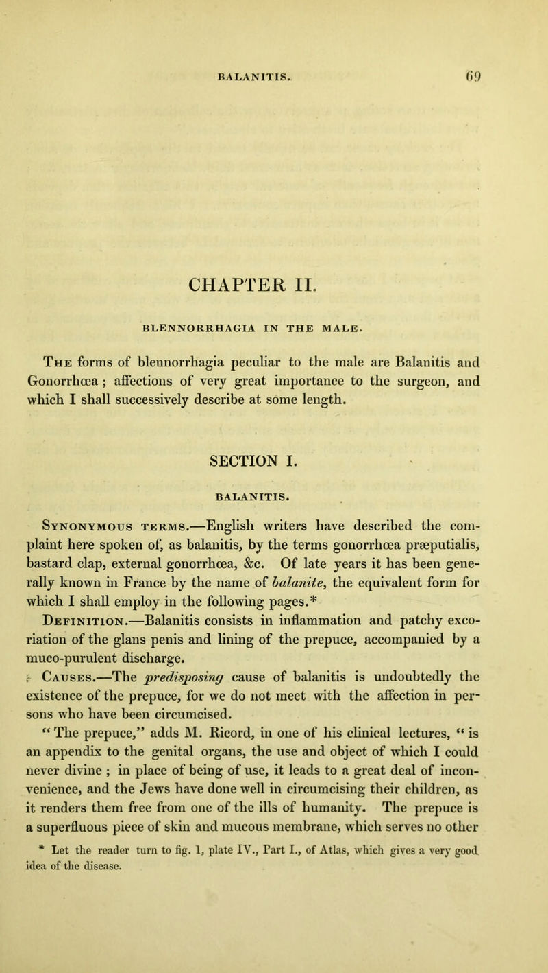 BALANITIS. 09 CHAPTER II. BLENNORRHAGIA IN THE MALE. The forms of blennorrhagia peculiar to the male are Balanitis and Gonorrhoea; affections of very great importance to the surgeon, and which I shall successively describe at some length. SECTION I. BALANITIS. Synonymous terms.—English writers have described the com- plaint here spoken of, as balanitis, by the terms gonorrhoea prseputialis, bastard clap, external gonorrhoea, &c. Of late years it has been gene- rally known in France by the name of balanite, the equivalent form for which I shall employ in the following pages.* Definition.—Balanitis consists in inflammation and patchy exco- riation of the glans penis and lining of the prepuce, accompanied by a muco-purulent discharge. r Causes.—The predisposing cause of balanitis is undoubtedly the existence of the prepuce, for we do not meet with the affection in per- sons who have been circumcised. “ The prepuce,” adds M. Bicord, in one of his clinical lectures, “ is an appendix to the genital organs, the use and object of which I could never divine ; in place of being of use, it leads to a great deal of incon- venience, and the Jews have done well in circumcising their children, as it renders them free from one of the ills of humanity. The prepuce is a superfluous piece of skin and mucous membrane, which serves no other * Let the reader turn to fig. 1, plate IV., Part I., of Atlas, which gives a very good idea of the disease.