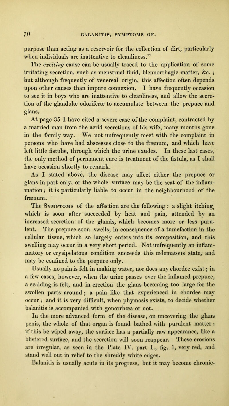 purpose than acting as a reservoir for the collection of dirt, particularly when individuals are inattentive to cleanliness.5’ The exciting cause can be usually traced to the application of some irritating secretion, such as menstrual fluid, blennorrhagic matter, &c. ; but although frequently of venereal origin, this affection often depends upon other causes than impure connexion. I have frequently occasion to see it in boys who are inattentive to cleanliness, and allow the secre- tion of the glandulse odoriferse to accumulate between the prepuce and glans. At page 35 I have cited a severe case of the complaint, contracted by a married man from the acrid secretions of his wife, many months gone in the family way. We not unfrequently meet with the complaint in persons who have had abscesses close to the frsenum, and which have left little fistulse, through which the urine exudes. In these last cases, the only method of permanent cure is treatment of the fistula, as I shall have occasion shortly to remark. As I stated above, the disease may affect either the prepuce or glans in part only, or the whole surface may be the seat of the inflam- mation ; it is particularly liable to occur in the neighbourhood of the frsenum. The Symptoms of the affection are the following : a slight itching? which is soon after succeeded by heat and pain, attended by an increased secretion of the glands, which becomes more or less puru- lent. The prepuce soon swells, in consequence of a tumefaction in the cellular tissue, which so largely enters into its composition, and this swelling may occur in a very short period. Not unfrequently an inflam- matory or erysipelatous condition succeeds this cedematous state, and may be confined to the prepuce only. Usually no pain is felt in making water, nor does any chordee exist; in a few cases, however, when the urine passes over the inflamed prepuce, a scalding is felt, and in erection the glans becoming too large for the swollen parts around; a pain like that experienced in chordee may occur ; and it is very difficult, when phymosis exists, to decide whether balanitis is accompanied with gonorrhoea or not. In the more advanced form of the disease, on uncovering the glans penis, the whole of that organ is found bathed with purulent matter : if this be wiped away, the surface has a partially raw appearance, like a blistered surface, and the secretion will soon reappear. These erosions are irregular, as seen in the Plate IV. part I., fig. 1, very red, and stand well out in relief to the shreddy white edges. Balanitis is usually acute in its progress, but it may become chronic.