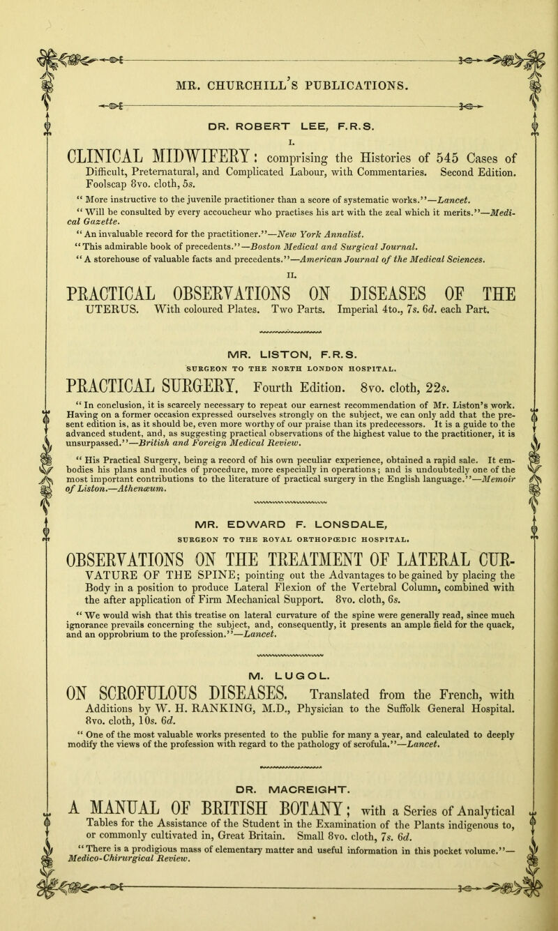DR. ROBERT LEE, F.R.S. 0 CLINICAL MIDWIFERY: comprising the Histories of 545 Cases of Difficult, Preternatural, and Complicated Labour, with Commentaries. Second Edition. Foolscap 8vo. cloth, 5s. “ More instructive to the juvenile practitioner than a score of systematic works.”—Lancet. “ Will be consulted by every accoucheur who practises his art with the zeal which it merits.”—Medi- cal Gazette. “ An invaluable record for the practitioner.”—New York Annalist. “This admirable book of precedents.”—Boston Medical and Surgical Journal. “ A storehouse of valuable facts and precedents.”—American Journal of the Medical Sciences. II. PRACTICAL OBSERVATIONS ON DISEASES OF THE UTERUS. With coloured Plates. Two Parts. Imperial 4to., 7s. 6d. each Part. U vh MR. LISTON, F.R.S. SURGEON TO THE NORTH LONDON HOSPITAL. PRACTICAL SURGERY. Fourth Edition. 8vo. cloth, 22s. “ In conclusion, it is scarcely necessary to repeat our earnest recommendation of Mr. Liston’s work. Having on a former occasion expressed ourselves strongly on the subject, we can only add that the pre- sent edition is, as it should be, even more worthy of our praise than its predecessors. It is a guide to the advanced student, and, as suggesting practical observations of the highest value to the practitioner, it is unsurpassed.”—British and Foreign Medical Review. “ His Practical Surgery, being a record of his own peculiar experience, obtained a rapid sale. It em- bodies his plans and modes of procedure, more especially in operations; and is undoubtedly one of the most important contributions to the literature of practical surgery in the English language.”—Memoir of Liston.—Athenaeum. WVWWWN wwwvwwvw MR. EDWARD F. LONSDALE, SURGEON TO THE ROYAL ORTHOPtEDIC HOSPITAL. OBSERVATIONS ON THE TREATMENT OF LATERAL CUR- VATURE OF THE SPINE; pointing out the Advantages to be gained by placing the Body in a position to produce Lateral Flexion of the Vertebral Column, combined with the after application of Firm Mechanical Support. 8vo. cloth, 6s. “ We would wish that this treatise on lateral curvature of the spine were generally read, since much ignorance prevails concerning the subject, and, consequently, it presents an ample field for the quack, and an opprobrium to the profession.”—Lancet. WWWVWVWNA/WWVWV M. LUG OL. ON SCROFULOUS DISEASES. Translated from the French, with Additions by W. H. RANKING, M.D., Physician to the Suffolk General Hospital. 8vo. cloth, 1 Os. 6c£. “ One of the most valuable works presented to the public for many a year, and calculated to deeply modify the views of the profession with regard to the pathology of scrofula.”—Lancet. DR. MACREIGHT. A MANUAL OF BRITISH BOTANY; with a Series of Analytical Tables for the Assistance of the Student in the Examination of the Plants indigenous to, or commonly cultivated in, Great Britain. Small 8vo. cloth, 7s. §d. “ There is a prodigious mass of elementary matter and useful information in this pocket volume. Medico-Chirurgical Review.