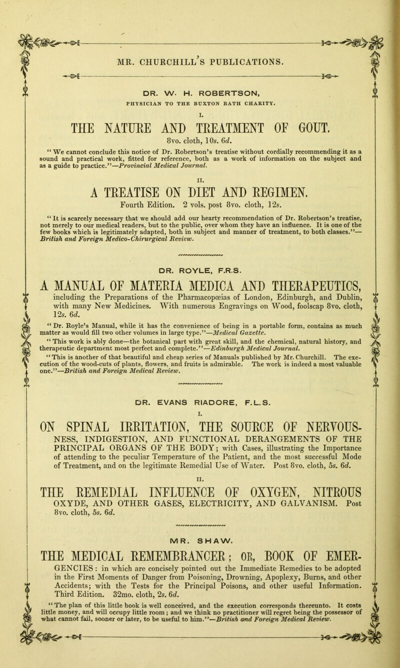30 DR. W. H. ROBERTSON, PHYSICIAN TO THE BUXTON BATH CHARITY. THE NATURE AND TREATMENT OF GOUT. 8vo. cloth, 10s. 6d. “ We cannot conclude this notice of Dr. Robertson’s treatise without cordially recommending it as a sound and practical work, fitted for reference, both as a work of information on the subject and as a guide to practice.”—Provincial Medical Journal. A TREATISE ON DIET AND REGIMEN. Fourth Edition. 2 vols. post 8vo. cloth, 12s. “ It is scarcely necessary that we should add our hearty recommendation of Dr. Robertson’s treatise, not merely to our medical readers, but to the public, over whom they have an influence. It is one of the few books which is legitimately adapted, both in subject and manner of treatment, to both classes.”— British and Foreign Medico-Chirurgical Review. DR. ROYLE, F.R.S. rb A MANUAL OF MATERIA MEDICA AND THERAPEUTICS, including the Preparations of the Pharmacopoeias of London, Edinburgh, and Dublin, with many New Medicines. With numerous Engravings on Wood, foolscap 8vo. cloth, 12s. 6d. “ Dr. Royle’s Manual, while it has the convenience of being in a portable form, contains as much matter as would fill two other volumes in large type.”—Medical Gazette. “ This work is ably done—the botanical part with great skill, and the chemical, natural history, and therapeutic department most perfect and complete.”—Edinburgh Medical Journal. “ This is another of that beautiful and cheap series of Manuals published by Mr. Churchill. The exe- cution of the wood-cuts of plants, flowers, and fruits is admirable. The work is indeed a most valuable one.”—British and Foreign Medical Review. DR. EVANS RIADORE, F.L.S. ON SPINAL IRRITATION, THE SOURCE OF NERYOUS- NESS, INDIGESTION, AND FUNCTIONAL DERANGEMENTS OF THE PRINCIPAL ORGANS OF THE BODY; with Cases, illustrating the Importance of attending to the peculiar Temperature of the Patient, and the most successful Mode of Treatment, and on the legitimate Remedial Use of Water. Post 8vo. cloth, 5s. 6d. ii. THE REMEDIAL INFLUENCE OF OXYGEN, NITROUS OXYDE, AND OTHER GASES, ELECTRICITY, AND GALVANISM. Post 8vo. cloth, 5s. 6d. MR. SHAW. THE MEDICAL REMEMBRANCER; OR, BOOK OF EMER- GENCIES : in which are concisely pointed out the Immediate Remedies to be adopted in the First Moments of Danger from Poisoning, Drowning, Apoplexy, Bums, and other Accidents; with the Tests for the Principal Poisons, and other useful Information. Third Edition. 32mo. cloth, 2s. 6d. “ The plan of this little book is well conceived, and the execution corresponds thereunto. It costs little money, and will occupy little room; and we think no practitioner wiU regret being the possessor of what cannot fail, sooner or later, to be useful to him.”—British and Foreign Medical Review.
