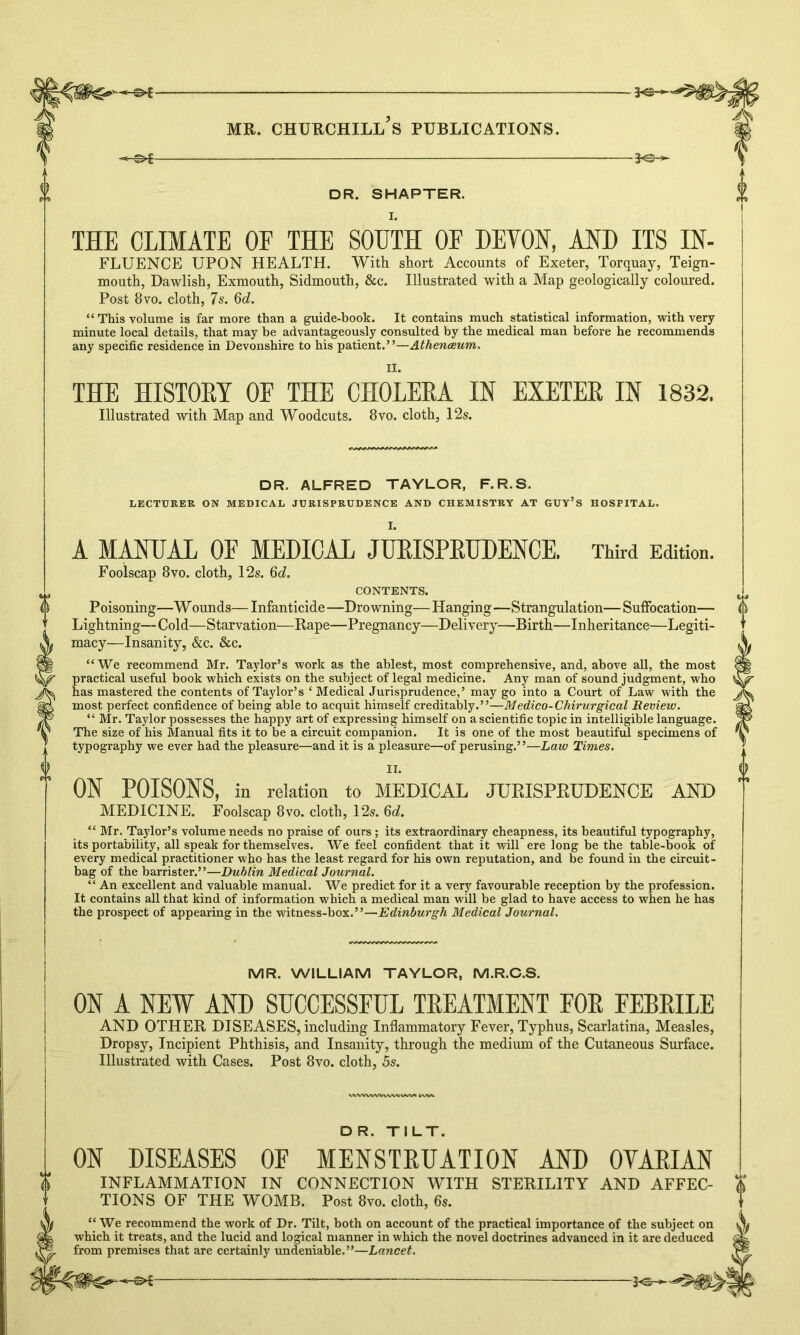 3<£- mr. churchill’s publications. DR. SHAPTER. I. THE CLIMATE OF THE SOUTH OF DEVON, AND ITS IN- FLUENCE UPON HEALTH. With short Accounts of Exeter, Torquay, Teign- mouth, Dawlish, Exmouth, Sidmouth, &c. Illustrated with a Map geologically coloured. Post 8 vo. cloth, 7s. 6c?. “ This volume is far more than a guide-book. It contains much statistical information, with very- minute local details, that may be advantageously consulted by the medical man before he recommends any specific residence in Devonshire to his patient.”—Athenaeum. II. THE HISTORY OF THE CHOLERA IN EXETER IN 1832. Illustrated with Map and Woodcuts. 8vo. cloth, 12s. DR. ALFRED TAYLOR, F.R.S. LECTURER ON MEDICAL JURISPRUDENCE AND CHEMISTRY AT GUY’S HOSPITAL. A MANUAL OF MEDICAL JURISPRUDENCE. Third Edition. Foolscap 8vo. cloth, 12s. 6d. CONTENTS. Poisoning—W ounds— Infanticide —Drowning— Hanging—Strangulation— Suffocation— Lightning—Cold—Starvation—Rape—Pregnancy—Delivery—Birth—Inheritance—Legiti- macy—Insanity, &c. &c. “ We recommend Mr. Taylor’s work as the ablest, most comprehensive, and, above all, the most practical useful book which exists on the subject of legal medicine. Any man of sound judgment, who has mastered the contents of Taylor’s 4 Medical Jurisprudence,’ may go into a Court of Law with the most perfect confidence of being able to acquit himself creditably.”—Medico-Chirurgical Review. “ Mr. Taylor possesses the happy art of expressing himself on a scientific topic in intelligible language. The size of his Manual fits it to be a circuit companion. It is one of the most beautiful specimens of typography we ever had the pleasure—and it is a pleasure—of perusing.”—Law Times. II. ON POISONS, in relation to MEDICAL JURISPRUDENCE AND MEDICINE. Foolscap 8vo. cloth, 12s. 6c?. 44 Mr. Taylor’s volume needs no praise of ours ; its extraordinary cheapness, its beautiful typography, its portability, all speak for themselves. We feel confident that it will ere long be the table-book of every medical practitioner who has the least regard for his own reputation, and be found in the circuit- bag of the barrister.”—Dublin Medical Journal. 44 An excellent and valuable manual. We predict for it a very favourable reception by the profession. It contains all that kind of information which a medical man will be glad to have access to when he has the prospect of appearing in the witness-box.”—Edinburgh Medical Journal. MR. WILLIAM TAYLOR, M.R.C.S. ON A NEW AND SUCCESSFUL TREATMENT FOR FEBRILE AND OTHER DISEASES, including Inflammatory Fever, Typhus, Scarlatina, Measles, Dropsy, Incipient Phthisis, and Insanity, through the medium of the Cutaneous Surface. Illustrated with Cases. Post 8vo. cloth, 5s. WVXIWWvWVWVfti V DR. TILT. ON DISEASES OF MENSTRUATION AND OYARIAN INFLAMMATION IN CONNECTION WITH STERILITY AND AFFEC- TIONS OF THE WOMB. Post 8vo. cloth, 6s. 44 We recommend the work of Dr. Tilt, both on account of the practical importance of the subject on which it treats, and the lucid and logical manner in which the novel doctrines advanced in it are deduced from premises that are certainly undeniable.”—Lancet.