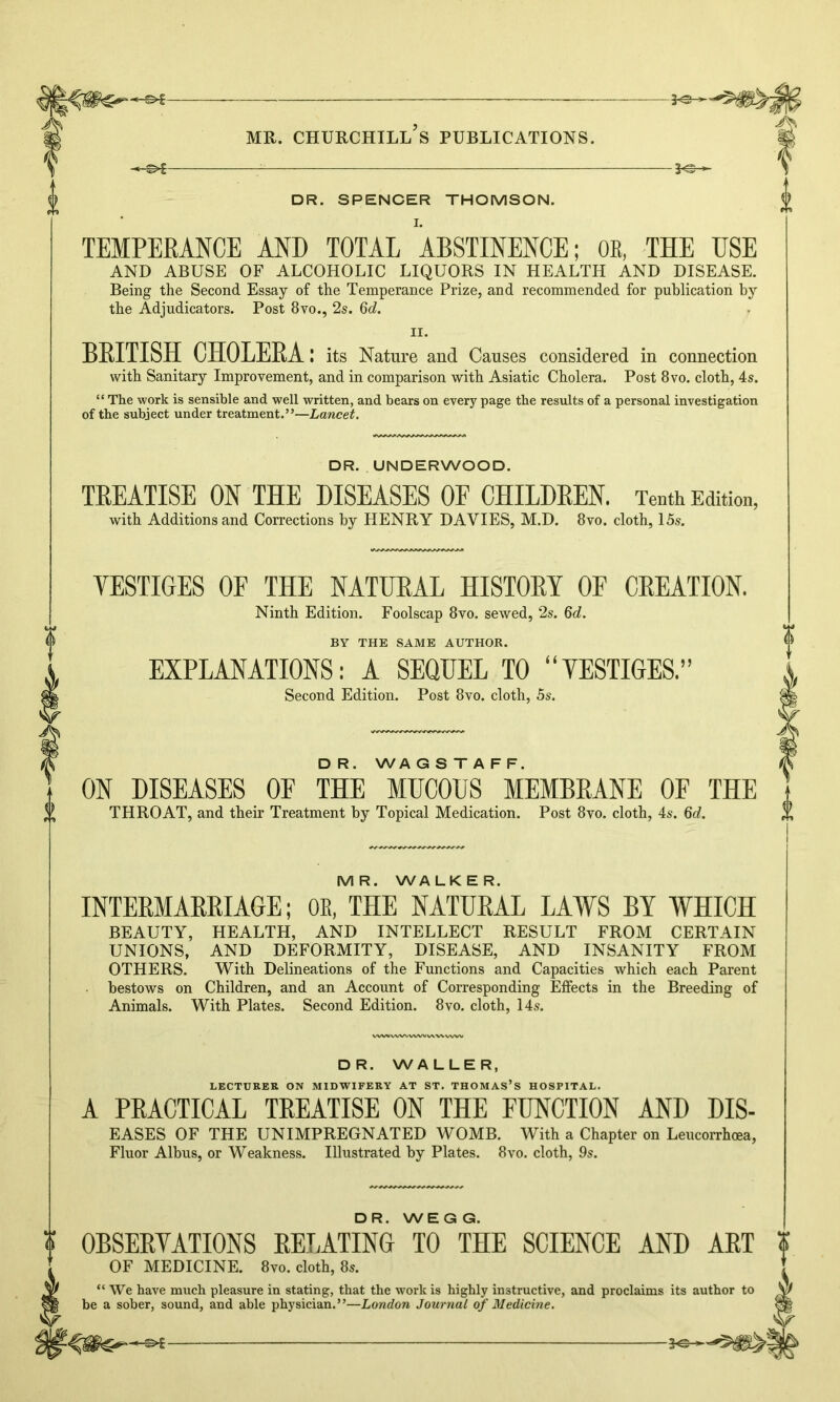 3^- MR. CHURCHILL S PUBLICATIONS. -©*- DR. SPENCER THOMSON. I. YESTIGES OF THE NATURAL HISTORY OF CREATION. Ninth Edition. Foolscap 8vo. sewed, 2s. 6d. BY THE SAME AUTHOR. EXPLANATIONS: A SEQUEL TO “YESTIGES.” Second Edition. Post 8vo. cloth, 5s. TEMPERANCE AND TOTAL ABSTINENCE; OB, THE USE AND ABUSE OF ALCOHOLIC LIQUORS IN HEALTH AND DISEASE. Being the Second Essay of the Temperance Prize, and recommended for publication by the Adjudicators. Post 8vo., 2s. 6d. ii. BRITISH CHOLERA: its Nature and Causes considered in connection with Sanitary Improvement, and in comparison with Asiatic Cholera. Post 8vo. cloth, 4s. “ The work is sensible and well written, and bears on every page the results of a personal investigation of the subject under treatment.”—Lancet. DR. UNDERWOOD. TREATISE ON THE DISEASES OF CHILDREN. Tenth Edition, with Additions and Corrections by HENRY DAVIES, M.D. 8vo. cloth, 15s. D R. WA G S T A F F. ON DISEASES OF THE MUCOUS MEMBRANE OF THE THROAT, and their Treatment by Topical Medication. Post 8vo. cloth, 4s. 6d. MR. WALKER. INTERMARRIAGE; OB, THE NATURAL LAWS BY WHICH BEAUTY, HEALTH, AND INTELLECT RESULT FROM CERTAIN UNIONS, AND DEFORMITY, DISEASE, AND INSANITY FROM OTHERS. With Delineations of the Functions and Capacities which each Parent bestows on Children, and an Account of Corresponding Effects in the Breeding of Animals. With Plates. Second Edition. 8vo. cloth, 14s. DR. WALLER, LECTURER ON MIDWIFERY AT ST. THOMAS’S HOSPITAL. A PRACTICAL TREATISE ON THE FUNCTION AND Dis- eases OF THE UNIMPREGNATED WOMB. With a Chapter on Leucorrhoea, Fluor Albus, or Weakness. Illustrated by Plates. 8vo. cloth, 9s. DR. WEGG. OBSERYATIONS RELATING TO THE SCIENCE AND ART OF MEDICINE. 8yo. cloth, 8s. “ We have much pleasure in stating, that the work is highly instructive, and proclaims its author to be a sober, sound, and able physician.”—London Journal of Medicine.