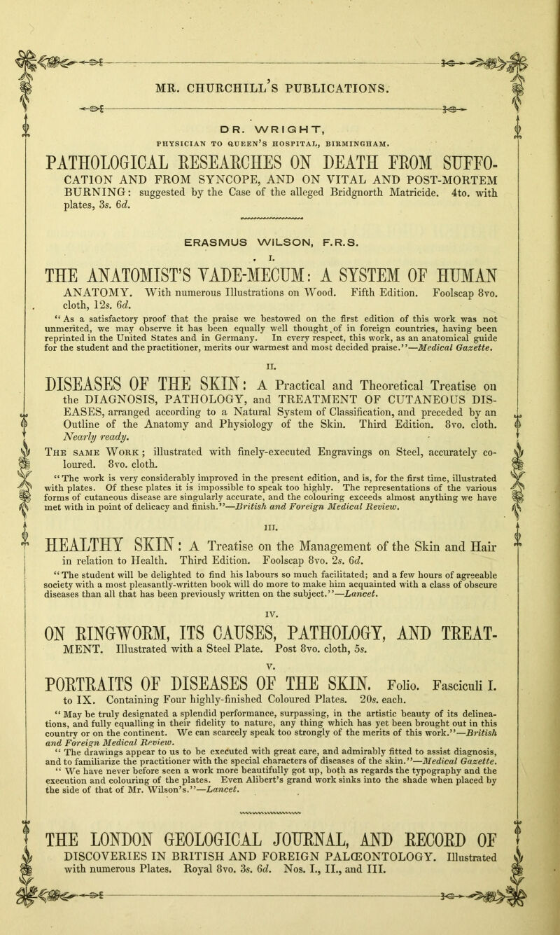 —©►£ DR. WRIGHT, PHYSICIAN TO QUEEN’S HOSPITAL, BIRMINGHAM. PATHOLOGICAL RESEARCHES ON DEATH PROM SUFFO- CATION AND FROM SYNCOPE, AND ON VITAL AND POST-MORTEM BURNING: suggested by the Case of the alleged Bridgnorth Matricide. 4to. with plates, 3s. 6d. ERASMUS WILSON, F.R.S. THE ANATOMIST'S TADE-MECUM: A SYSTEM OF HUMAN ANATOMY. With numerous Illustrations on Wood. Fifth Edition. Foolscap 8vo. cloth, 12s. 6d. “As a satisfactory proof that the praise we bestowed on the first edition of this work was not unmerited, we may observe it has been equally well thought.of in foreign countries, having been reprinted in the United States and in Germany. In every respect, this work, as an anatomical guide for the student and the practitioner, merits our warmest and most decided praise.”—Medical Gazette. n. DISEASES OF THE SKIN \ A Practical and Theoretical Treatise on the DIAGNOSIS, PATHOLOGY, and TREATMENT OF CUTANEOUS DIS- EASES, arranged according to a Natural System of Classification, and preceded by an Outline of the Anatomy and Physiology of the Skin. Third Edition. 8vo. cloth. Nearly ready. The same Work; illustrated with finely-executed Engravings on Steel, accurately co- loured. 8 vo. cloth. “ The work is very considerably improved in the present edition, and is, for the first time, illustrated with plates. Of these plates it is impossible to speak too highly. The representations of the various forms of cutaneous disease are singularly accurate, and the colouring exceeds almost anything we have met with in point of delicacy and finish.”—British and Foreign Medical Review. III. HEALTHY SKIN ! A Treatise on the Management of the Skin and Hair in relation to Health. Third Edition. Foolscap 8vo. 2s. 6d. “ The student will be delighted to find his labours so much facilitated; and a few hours of agreeable society with a most pleasantly-written book will do more to make him acquainted with a class of obscure diseases than all that has been previously written on the subject.”—Lancet. IV. ON RINGWORM, ITS CAUSES, PATHOLOGY, AND TREAT- MENT. Illustrated with a Steel Plate. Post 8vo. cloth, 5s. V. PORTRAITS OF DISEASES OF THE SKIN. Folio. Fasciculi I. to IX. Containing Four highly-finished Coloured Plates. 20s. each. “ May be truly designated a splendid performance, surpassing, in the artistic beauty of its delinea- tions, and fully equalling in their fidelity to nature, any thing which has yet been brought out in this country or on the continent. We can scarcely speak too strongly of the merits of this work.”—British and Foreign Medical Review. “ The drawings appear to us to be executed with great care, and admirably fitted to assist diagnosis, and to familiarize the practitioner with the special characters of diseases of the skin.”—Medical Gazette. “ We have never before seen a work more beautifully got up, both as regards the typography and the execution and colouring of the plates. Even Alibert’s grand work sinks into the shade when placed by the side of that of Mr. Wilson’s.”—Lancet. THE LONDON GEOLOGICAL JOURNAL, AND RECORD OF DISCOVERIES IN BRITISH AND FOREIGN PALCEONTOLOGY. Illustrated with numerous Plates. Royal 8vo. 3s. Qd. Nos. I., II., and III.