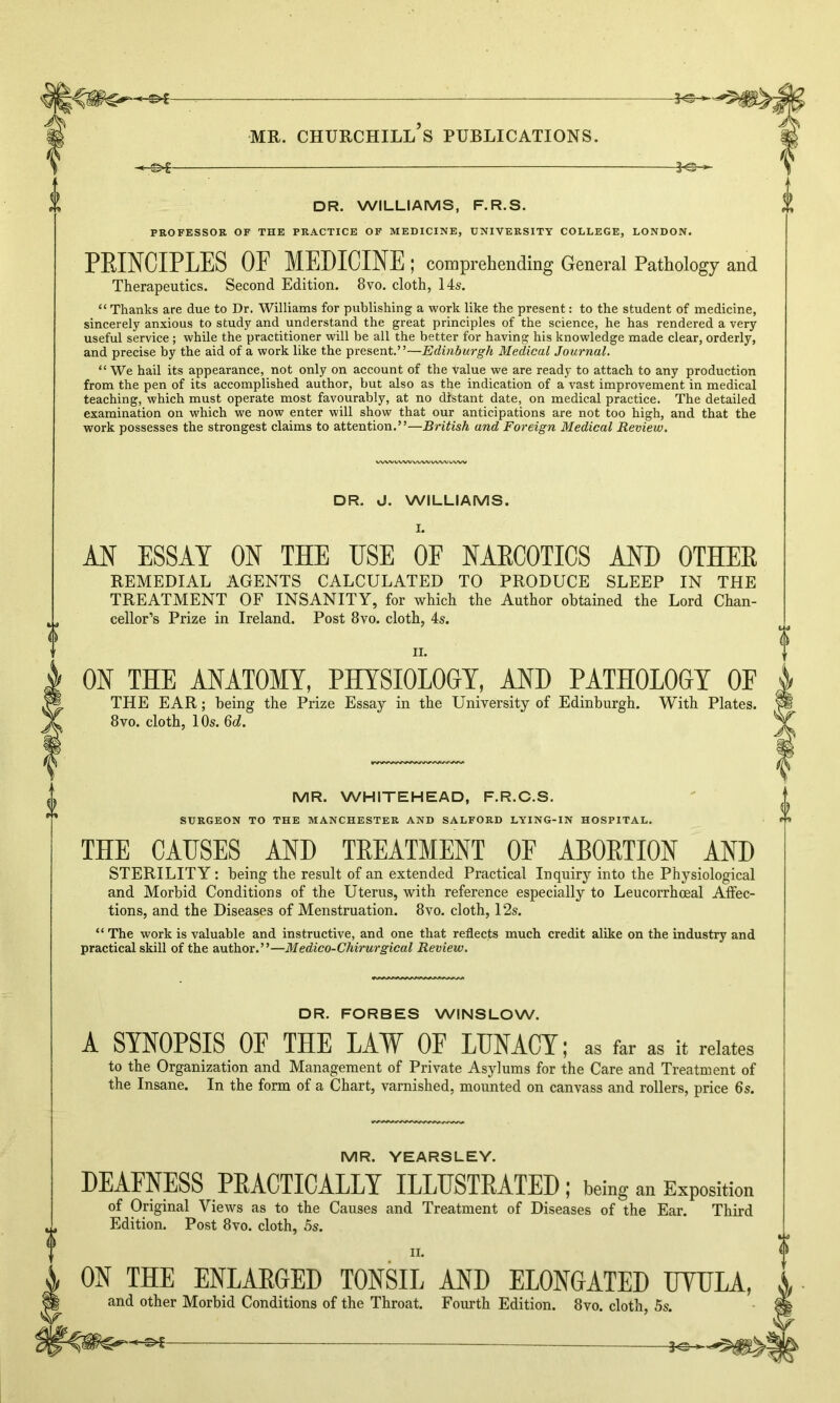 DR. WILLIAMS, F.R.S. PROFESSOR OF THE PRACTICE OF MEDICINE, UNIVERSITY COLLEGE, LONDON. PRINCIPLES OF MEDICINE ; comprehending General Pathology and Therapeutics. Second Edition. 8vo. cloth, 14s. “ Thanks are due to Dr. Williams for publishing a work like the present: to the student of medicine, sincerely anxious to study and understand the great principles of the science, he has rendered a very useful service; while the practitioner will be all the better for having his knowledge made clear, orderly, and precise by the aid of a work like the present.”—Edinburgh Medical Journal. “We hail its appearance, not only on account of the value we are ready to attach to any production from the pen of its accomplished author, but also as the indication of a vast improvement in medical teaching, which must operate most favourably, at no distant date, on medical practice. The detailed examination on which we now enter will show that our anticipations are not too high, and that the work possesses the strongest claims to attention.”—British and Foreign Medical Review. DR. J. WILLIAMS. 0 AN ESSAY ON THE USE OF NARCOTICS AND OTHER REMEDIAL AGENTS CALCULATED TO PRODUCE SLEEP IN THE TREATMENT OF INSANITY, for which the Author obtained the Lord Chan- cellor’s Prize in Ireland. Post 8vo. cloth, 4s. ii. ON THE ANATOMY, PHYSIOLOGY, AND PATHOLOGY OE THE EAR; being the Prize Essay in the University of Edinburgh. With Plates. 8vo. cloth, 10s. 6d. MR. WHITEHEAD, F.R.C.S. SURGEON TO THE MANCHESTER AND SALFORD LYING-IN HOSPITAL. u o 0 THE CAUSES AND TREATMENT OF ABORTION AND STERILITY: being the result of an extended Practical Inquiry into the Physiological and Morbid Conditions of the Uterus, with reference especially to Leucorrhceal Affec- tions, and the Diseases of Menstruation. 8vo. cloth, 12s. “ The work is valuable and instructive, and one that reflects much credit alike on the industry and practical skill of the author.”—Medico-Chirurgical Review. DR. FORBES WINSLOW. A SYNOPSIS OF THE LAW OF LUNACY; as far as it relates to the Organization and Management of Private Asylums for the Care and Treatment of the Insane. In the form of a Chart, varnished, mounted on canvass and rollers, price 6s. MR. YEARSLEY. DEAFNESS PRACTICALLY ILLUSTRATED; being an Exposition of Original Views as to the Causes and Treatment of Diseases of the Ear. Third Edition. Post 8vo. cloth, 5s. ii. ON THE ENLARGED TONSIL AND ELONGATED UYULA, and other Morbid Conditions of the Throat. Fourth Edition. 8vo. cloth, 5s.