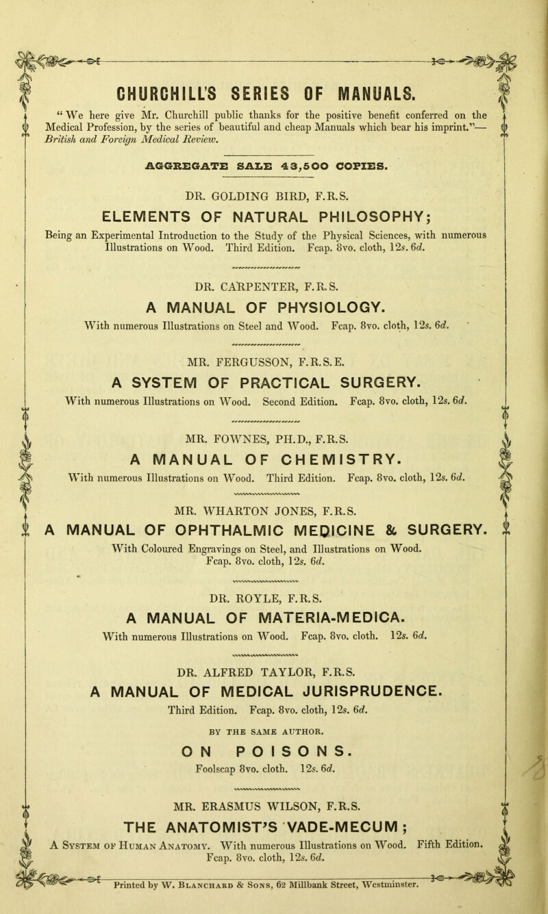 -©*- CHURCHILLS SERIES OF MANUALS. “We here give Mr. Churchill public thanks for the positive benefit conferred on the Medical Profession, by the series of beautiful and cheap Manuals which bear his imprint.”— d) British, and Foreign Medical Review. AGGREGATE SALE 43,500 COPIES. DR. GOLDING BIRD, F.R.S. ELEMENTS OF NATURAL PHILOSOPHY; Being an Experimental Introduction to the Study of the Physical Sciences, with numerous Illustrations on Wood. Third Edition. Fcap. 8vo. cloth, 12s. 6c?. DR. CARPENTER, F.R.S. A MANUAL OF PHYSIOLOGY. With numerous Illustrations on Steel and Wood. Fcap. 8vo. cloth, 12s. 6d. MR. FERGUSSON, F.R.S.E. A SYSTEM OF PRACTICAL SURGERY. With numerous Illustrations on Wood. Second Edition. Fcap. 8vo. cloth, 12s. 6d. <*> «** 0 „ 0 MR. FOWNES, PH.D., F.R.S. A MANUAL OF CHEMISTRY. With numerous Illustrations on Wood. Third Edition. Fcap. 8vo. cloth, 12s. 6d. MR. WHARTON JONES, F.R.S. A MANUAL OF OPHTHALMIC MEDICINE & SURGERY. 1 With Coloured Engravings on Steel, and Illustrations on Wood. Fcap. 8vo. cloth, 12s. 6d. DR. ROYLE, F.R.S. A MANUAL OF MATERIA-MEDICA. With numerous Illustrations on Wood. Fcap. 8vo. cloth. 12s. 6d. DR. ALFRED TAYLOR, F.R.S. A MANUAL OF MEDICAL JURISPRUDENCE. Third Edition. Fcap. 8vo. cloth, 12s. 6d. BY THE SAME AUTHOR. ON POISONS. Foolscap 8vo. cloth. 12s. 6d. MR. ERASMUS WILSON, F.R.S. THE ANATOMIST'S VADE-MECUM; Fcap. 8vo. cloth, 12s. 6d. 3«C * Printed by W. Blanchard & Sons, 62 Millbank Street, Westminster. *