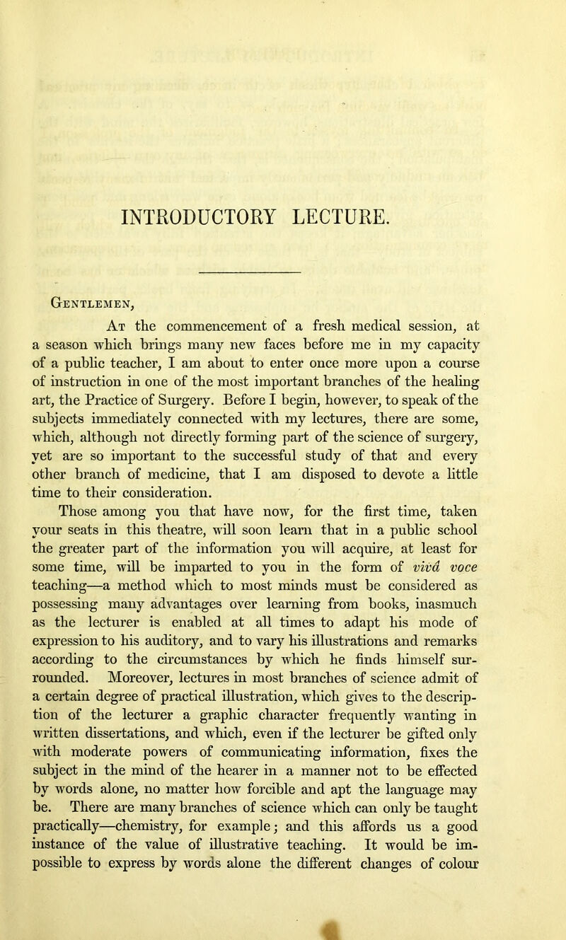 INTRODUCTORY LECTURE. Gentlemen, At the commencement of a fresh medical session, at a season which brings many new faces before me in my capacity of a public teacher, I am about to enter once more upon a course of instruction in one of the most important branches of the healing art, the Practice of Surgery. Before I begin, however, to speak of the subjects immediately connected with my lectures, there are some, which, although not directly forming part of the science of surgery, yet are so important to the successful study of that and every other branch of medicine, that I am disposed to devote a little time to their consideration. Those among you that have now, for the first time, taken your seats in this theatre, will soon learn that in a public school the greater part of the information you will acquire, at least for some time, will be imparted to you in the form of viva voce teaching—a method which to most minds must be considered as possessing many advantages over learning from books, inasmuch as the lecturer is enabled at all times to adapt his mode of expression to his auditory, and to vary his illustrations and remarks according to the circumstances by which he finds himself sur- rounded. Moreover, lectures in most branches of science admit of a certain degree of practical illustration, which gives to the descrip- tion of the lecturer a graphic character frequently wanting in written dissertations, and which, even if the lecturer be gifted only with moderate powers of communicating information, fixes the subject in the mind of the hearer in a manner not to be effected by words alone, no matter how forcible and apt the language may be. There are many branches of science which can only be taught practically—chemistry, for example; and this affords us a good instance of the value of illustrative teaching. It would be im- possible to express by words alone the different changes of colour