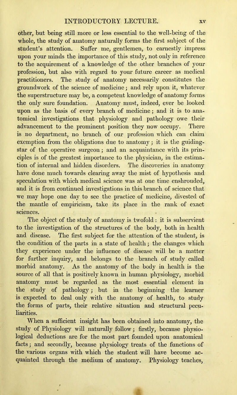 other, but being still more or less essential to the well-being of the whole, the study of anatomy naturally forms the first subject of the student’s attention. Suffer me, gentlemen, to earnestly impress upon your minds the importance of this study, not only in reference to the acquirement of a knowledge of the other branches of your profession, but also with regard to your future career as medical practitioners. The study of anatomy necessarily constitutes the groundwork of the science of medicine; and rely upon it, whatever the superstructure may be, a competent knowledge of anatomy forms the only sure foundation. Anatomy must, indeed, ever be looked upon as the basis of every branch of medicine; and it is to ana- tomical investigations that physiology and pathology owe their advancement to the prominent position they now occupy. There is no department, no branch of our profession which can claim exemption from the obligations due to anatomy; it is the guiding- star of the operative surgeon; and an acquaintance with its prin- ciples is of the greatest importance to the physician, in the estima- tion of internal and hidden disorders. The discoveries in anatomy have done much towards clearing away the mist of hypothesis and speculation with which medical science was at one time enshrouded, and it is from continued investigations in this branch of science that we may hope one day to see the practice of medicine, divested of the mantle of empiricism, take its place in the rank of exact sciences. The object of the study of anatomy is twofold : it is subservient to the investigation of the structures of the body, both in health and disease. The first subject for the attention of the student, is the condition of the parts in a state of health; the changes which they experience under the influence of disease will be a matter for further inquiry, and belongs to the branch of study called morbid anatomy. As the anatomy of the body in health is the source of all that is positively known in human physiology, morbid anatomy must be regarded as the most essential element in the study of pathology; but in the beginning the learner is expected to deal only with the anatomy of health, to study the forms of parts, their relative situation and structural pecu- liarities. When a sufficient insight has been obtained into anatomy, the study of Physiology will naturally follow; firstly, because physio- logical deductions are for the most part founded upon anatomical facts; and secondly, because physiology treats of the functions of the various organs with which the student will have become ac- quainted through the medium of anatomy. Physiology teaches, £