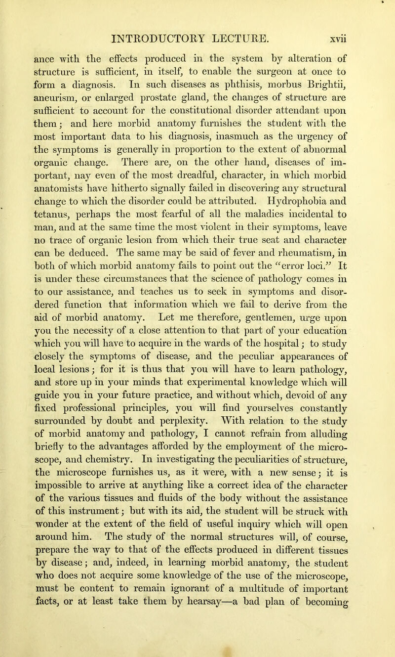 ance with the effects produced in the system by alteration of structure is sufficient, in itself, to enable the surgeon at once to form a diagnosis. In such diseases as phthisis, morbus Brightii, aneurism, or enlarged prostate gland, the changes of structure are sufficient to account for the constitutional disorder attendant upon them; and here morbid anatomy furnishes the student with the most important data to his diagnosis, inasmuch as the urgency of the symptoms is generally in proportion to the extent of abnormal organic change. There are, on the other hand, diseases of im- portant, nay even of the most dreadful, character, in which morbid anatomists have hitherto signally failed in discovering any structural change to which the disorder could be attributed. Hydrophobia and tetanus, perhaps the most fearful of all the maladies incidental to man, and at the same time the most violent in their symptoms, leave no trace of organic lesion from which their true seat and character can be deduced. The same may be said of fever and rheumatism, in both of which morbid anatomy fails to point out the “error loci.” It is under these circumstances that the science of pathology comes in to our assistance, and teaches us to seek in symptoms and disor- dered function that information which we fail to derive from the aid of morbid anatomy. Let me therefore, gentlemen, urge upon you the necessity of a close attention to that part of your education which you will have to acquire in the wards of the hospital; to study closely the symptoms of disease, and the peculiar appearances of local lesions; for it is thus that you will have to learn pathology, and store up in your minds that experimental knowledge which will guide you in your future practice, and without which, devoid of any fixed professional principles, you will find yourselves constantly surrounded by doubt and perplexity. With relation to the study of morbid anatomy and pathology, I cannot refrain from alluding briefly to the advantages afforded by the employment of the micro- scope, and chemistry. In investigating the peculiarities of structure, the microscope furnishes us, as it were, with a new sense; it is impossible to arrive at anything like a correct idea of the character of the various tissues and fluids of the body without the assistance of this instrument; but with its aid, the student will be struck with wonder at the extent of the field of useful inquiry which will open around him. The study of the normal structures will, of course, prepare the way to that of the effects produced in different tissues by disease; and, indeed, in learning morbid anatomy, the student who does not acquire some knowledge of the use of the microscope, must be content to remain ignorant of a multitude of important facts, or at least take them by hearsay—a bad plan of becoming