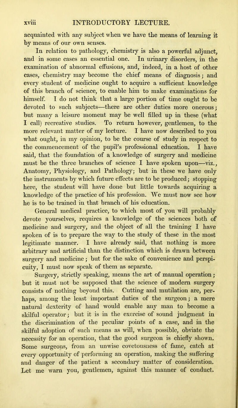 acquainted with any subject when we have the means of learning it by means of our own senses. In relation to pathology, chemistry is also a powerful adjunct, and in some cases an essential one. In urinary disorders, in the examination of abnormal effusions, and, indeed, in a host of other cases, chemistry may become the chief means of diagnosis; and every student of medicine ought to acquire a sufficient knowledge of this branch of science, to enable him to make examinations for himself. I do not think that a large portion of time ought to be devoted to such subjects—there are other duties more onerous; hut many a leisure moment may be well filled up in these (what I call) recreative studies. To return however, gentlemen, to the more relevant matter of my lecture. I have now described to you what ought, in my opinion, to be the course of study in respect to the commencement of the pupil’s professional education. I have said, that the foundation of a knowledge of surgery and medicine must be the three branches of science I have spoken upon—viz.. Anatomy, Physiology, and Pathology; but in these we have only the instruments by which future effects are to be produced; stopping here, the student will have done but little towards acquiring a knowledge of the practice of his profession. We must now see how he is to be trained in that branch of his education. General medical practice, to which most of you will probably devote yourselves, requires a knowledge of the sciences both of medicine and surgery, and the object of all the training I have spoken of is to prepare the way to the study of these in the most legitimate manner. I have already said, that nothing is more arbitrary and artificial than the distinction which is drawn between surgery and medicine; but for the sake of convenience and perspi- cuity, I must now speak of them as separate. Surgery, strictly speaking, means the art of manual operation; but it must not be supposed that the science of modern surgery consists of nothing beyond this. Cutting and mutilation are, per- haps, among the least important duties of the surgeon; a mere natural dexterity of hand would enable any man to become a skilful operator; but it is in the exercise of sound judgment in the discrimination of the peculiar points of a case, and in the skilful adoption of such means as will, when possible, obviate the necessity for an operation, that the good surgeon is chiefly shown. Some surgeons, from an unwise covetousness of fame, catch at every opportunity of performing an operation, making the suffering and danger of the patient a secondary matter of consideration. Let me warn you, gentlemen, against this manner of conduct.