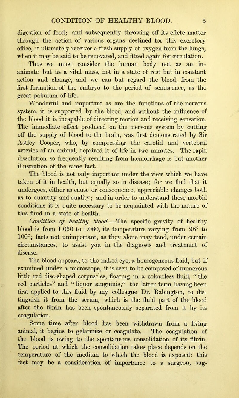 digestion of food; and subsequently throwing off its effete matter through the action of various organs destined for this excretory office, it ultimately receives a fresh supply of oxygen from the lungs, when it may be said to be renovated, and fitted again for circulation. Thus we must consider the human body not as an in- animate but as a vital mass, not in a state of rest but in constant action and change, and we can but regard the blood, from the first formation of the embryo to the period of senescence, as the great pabulum of life. Wonderful and important as are the functions of the nervous system, it is supported by the blood, and without the influence of the blood it is incapable of directing motion and receiving sensation. The immediate effect produced on the nervous system by cutting off the supply of blood to the brain, was first demonstrated by Sir Astley Cooper, who, by compressing the carotid and vertebral arteries of an animal, deprived it of life in two minutes. The rapid dissolution so frequently resulting from haemorrhage is but another illustration of the same fact. The blood is not only important under the view which we have taken of it in health, but equally so in disease; for we find that it undergoes, either as cause or consequence, appreciable changes both as to quantity and quality; and in order to understand these morbid conditions it is quite necessary to be acquainted with the nature of this fluid in a state of health. Condition of healthy blood.—The specific gravity of healthy blood is from 1.050 to 1.060, its temperature varying from 98° to 100°; facts not unimportant, as they alone may tend, under certain circumstances, to assist you in the diagnosis and treatment of disease. The blood appears, to the naked eye, a homogeneous fluid, but if examined under a microscope, it is seen to be composed of numerous little red disc-shaped corpuscles, floating in a colourless fluid, “the red particles” and “ liquor sanguinis;” the latter term having been first applied to this fluid by my colleague Dr. Babington, to dis- tinguish it from the serum, which is the fluid part of the blood after the fibrin has been spontaneously separated from it by its coagulation. Some time after blood has been withdrawn from a living animal, it begins to gelatinize or coagulate. The coagulation of the blood is owing to the spontaneous consolidation of its fibrin. The period at which the consolidation takes place depends on the temperature of the medium to which the blood is exposed: this fact may be a consideration of importance to a surgeon, sug-