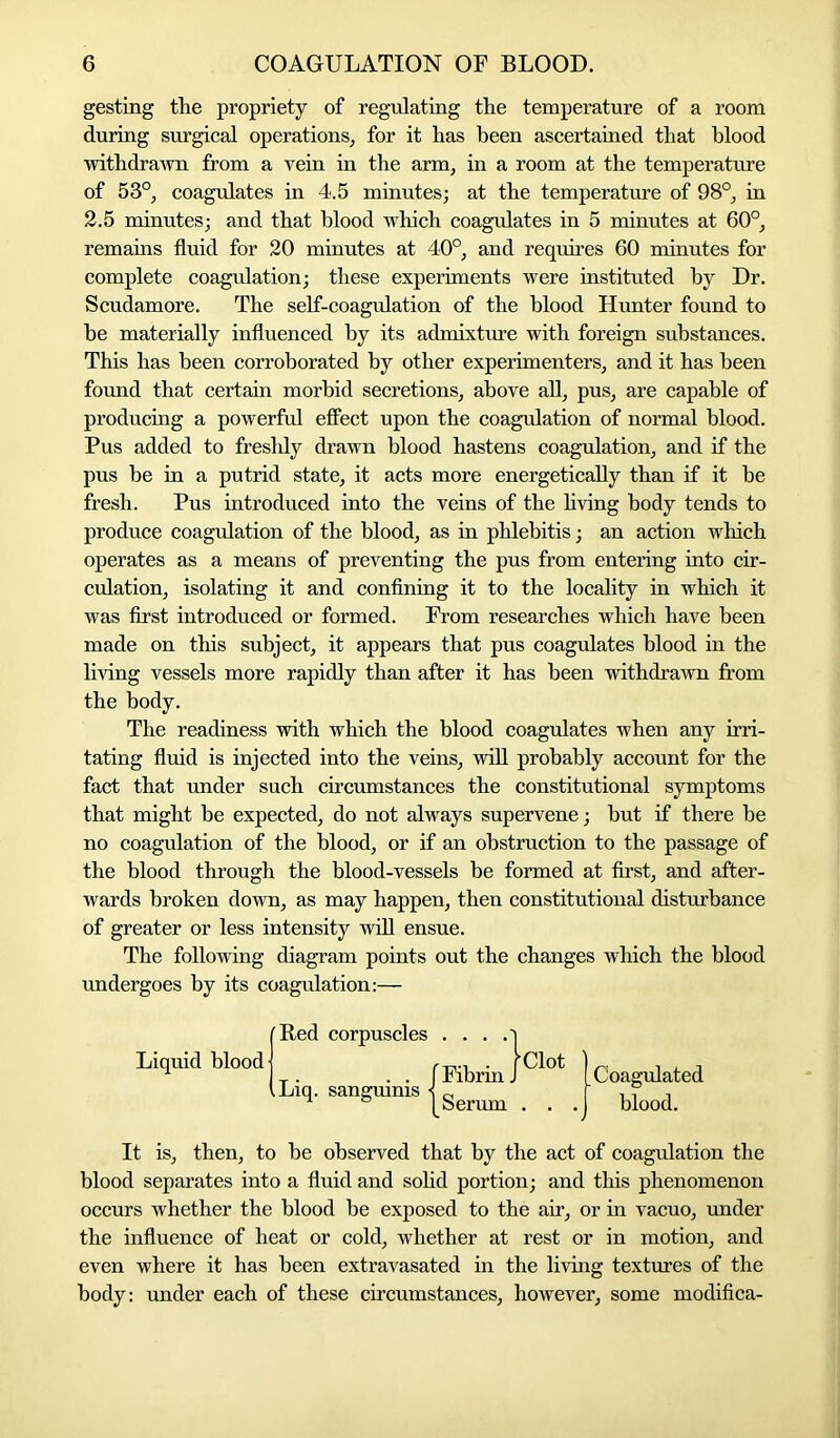 gesting the propriety of regulating the temperature of a room during surgical operations, for it has been ascertained that blood withdrawn from a vein in the arm, in a room at the temperature of 53°, coagulates in 4.5 minutes; at the temperature of 98°, in 2.5 minutes; and that blood which coagulates in 5 minutes at 60°, remains fluid for 20 minutes at 40°, and requires 60 minutes for complete coagulation; these experiments were instituted by Dr. Scudamore. The self-coagulation of the blood Hunter found to he materially influenced by its admixture with foreign substances. This has been corroborated by other experimenters, and it has been found that certain morbid secretions, above all, pus, are capable of producing a powerful effect upon the coagulation of normal blood. Pus added to freshly drawn blood hastens coagulation, and if the pus be in a putrid state, it acts more energetically than if it be fresh. Pus introduced into the veins of the living body tends to produce coagulation of the blood, as in phlebitis; an action which operates as a means of preventing the pus from entering into cir- culation, isolating it and confining it to the locality in which it was first introduced or formed. From researches which have been made on this subject, it appears that pus coagulates blood in the living vessels more rapidly than after it has been withdrawn from the body. The readiness with which the blood coagulates when any irri- tating fluid is injected into the veins, will probably account for the fact that under such circumstances the constitutional symptoms that might be expected, do not always supervene; but if there be no coagulation of the blood, or if an obstruction to the passage of the blood through the blood-vessels be formed at first, and after- wards broken down, as may happen, then constitutional disturbance of greater or less intensity will ensue. The following diagram points out the changes which the blood undergoes by its coagulation:— It is, then, to be observed that by the act of coagulation the blood separates into a fluid and solid portion; and this phenomenon occurs whether the blood be exposed to the air, or in vacuo, under the influence of heat or cold, whether at rest or in motion, and even where it has been extravasated in the living textures of the body: under each of these circumstances, however, some modifica- Red corpuscles Liquid blood Liq. sanguinis