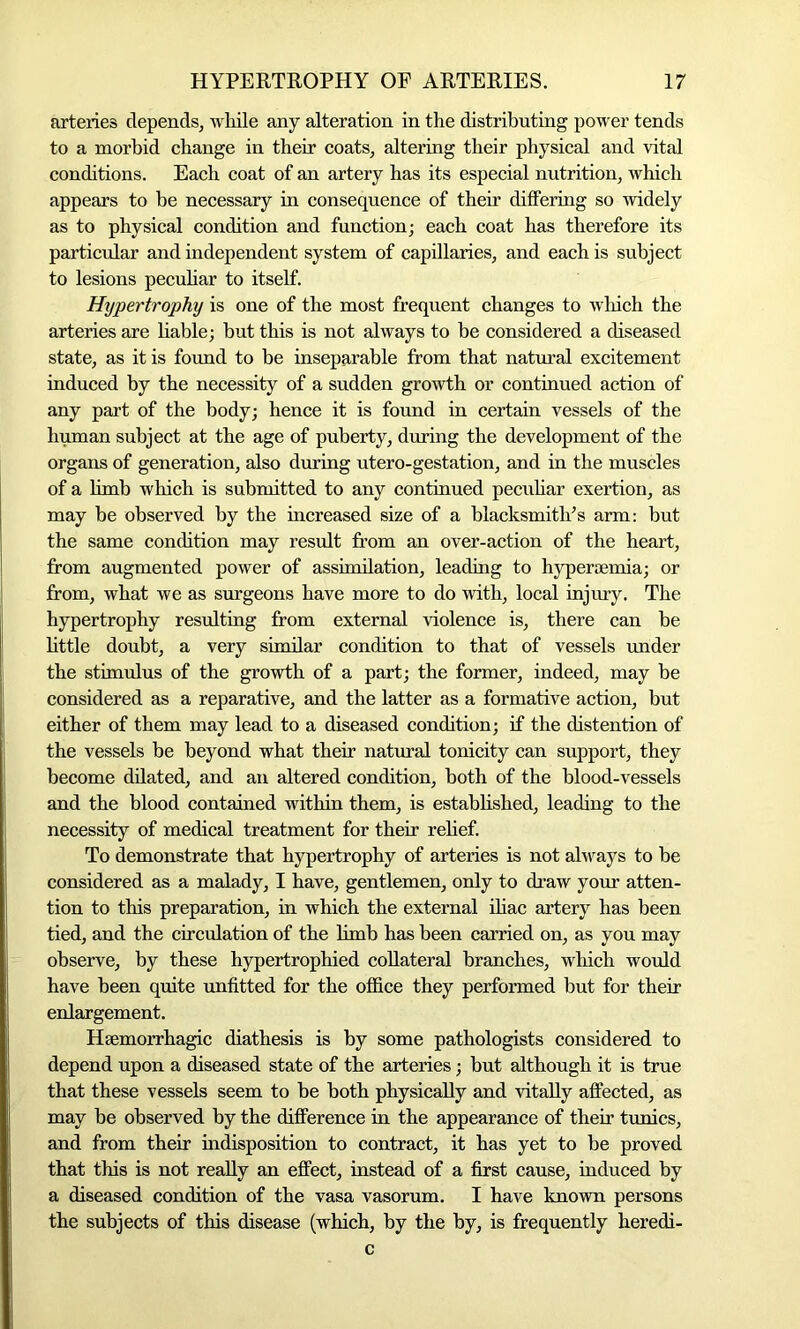 arteries depends, while any alteration in the distributing power tends to a morbid change in their coats, altering their physical and vital conditions. Each coat of an artery has its especial nutrition, which appears to be necessary in consequence of their differing so widely as to physical condition and function; each coat has therefore its particular and independent system of capillaries, and each is subject to lesions peculiar to itself. Hypertrophy is one of the most frequent changes to which the arteries are liable; but this is not always to be considered a diseased state, as it is found to be inseparable from that natural excitement induced by the necessity of a sudden growth or continued action of any part of the body; hence it is found in certain vessels of the human subject at the age of puberty, during the development of the organs of generation, also during utero-gestation, and in the muscles of a limb which is submitted to any continued peculiar exertion, as may be observed by the increased size of a blacksmith’s arm: but the same condition may result from an over-action of the heart, from augmented power of assimilation, leading to hypersemia; or from, what we as surgeons have more to do with, local injury. The hypertrophy resulting from external violence is, there can be little doubt, a very similar condition to that of vessels under the stimulus of the growth of a part; the former, indeed, may be considered as a reparative, and the latter as a formative action, but either of them may lead to a diseased condition; if the distention of the vessels be beyond what their natural tonicity can support, they become dilated, and an altered condition, both of the blood-vessels and the blood contained within them, is established, leading to the necessity of medical treatment for their relief. To demonstrate that hypertrophy of arteries is not always to be considered as a malady, I have, gentlemen, only to draw your atten- tion to this preparation, in which the external iliac artery has been tied, and the circulation of the limb has been carried on, as you may observe, by these hypertrophied collateral branches, which would have been quite unfitted for the office they performed but for their enlargement. Haemorrhagic diathesis is by some pathologists considered to depend upon a diseased state of the arteries; but although it is true that these vessels seem to be both physically and vitally affected, as may be observed by the difference in the appearance of their tunics, and from their indisposition to contract, it has yet to be proved that this is not really an effect, instead of a first cause, induced by a diseased condition of the vasa vasorum. I have known persons the subjects of this disease (which, by the by, is frequently heredi- c