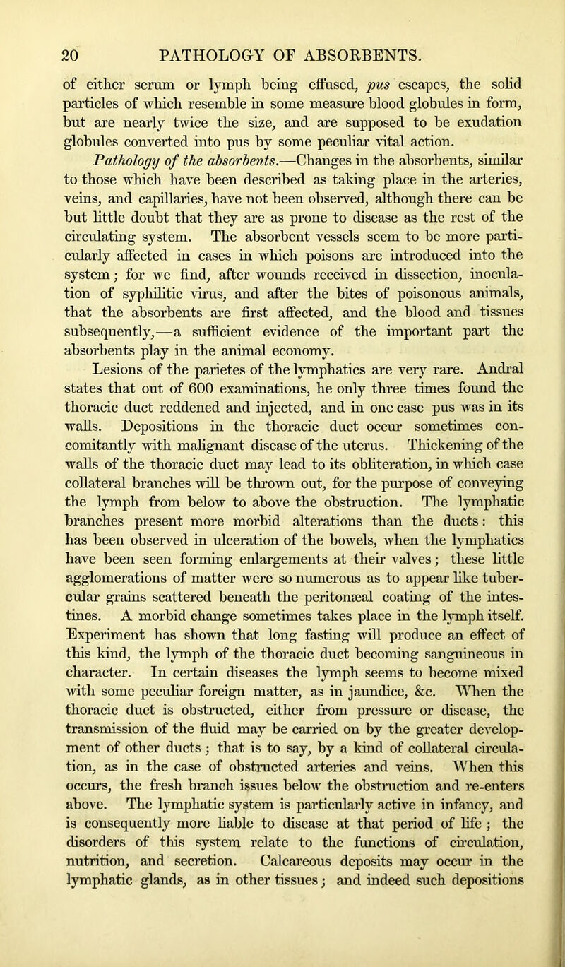 of either serum or lymph being effused, pus escapes, the solid particles of which resemble in some measure blood globules in form, but are nearly twice the size, and are supposed to be exudation globules converted into pus by some peculiar vital action. Pathology of the absorbents.—Changes in the absorbents, similar to those which have been described as taking place in the arteries, veins, and capillaries, have not been observed, although there can be but little doubt that they are as prone to disease as the rest of the circulating system. The absorbent vessels seem to be more parti- cularly affected in cases in which poisons are introduced into the system; for we find, after wounds received in dissection, inocula- tion of syphilitic virus, and after the bites of poisonous animals, that the absorbents are first affected, and the blood and tissues subsequently,—a sufficient evidence of the important part the absorbents play in the animal economy. Lesions of the parietes of the lymphatics are very rare. Andral states that out of 600 examinations, he only three times found the thoracic duct reddened and injected, and in one case pus was in its walls. Depositions in the thoracic duct occur sometimes con- comitantly with malignant disease of the uterus. Thickening of the walls of the thoracic duct may lead to its obliteration, in which case collateral branches will be thrown out, for the purpose of conveying the lymph from below to above the obstruction. The lymphatic branches present more morbid alterations than the ducts: this has been observed in ulceration of the bowels, when the lymphatics have been seen forming enlargements at their valves; these little agglomerations of matter were so numerous as to appear like tuber- cular grains scattered beneath the peritonaeal coating of the intes- tines. A morbid change sometimes takes place in the lymph itself. Experiment has shown that long fasting will produce an effect of this kind, the lymph of the thoracic duct becoming sanguineous in character. In certain diseases the lymph seems to become mixed with some peculiar foreign matter, as in jaundice, &c. When the thoracic duct is obstructed, either from pressure or disease, the transmission of the fluid may be carried on by the greater develop- ment of other ducts ; that is to say, by a kind of collateral circula- tion, as in the case of obstructed arteries and veins. When this occurs, the fresh branch issues below the obstruction and re-enters above. The lymphatic system is particularly active in infancy, and is consequently more liable to disease at that period of life; the disorders of this system relate to the functions of circulation, nutrition, and secretion. Calcareous deposits may occur in the lymphatic glands, as in other tissues j and indeed such depositions