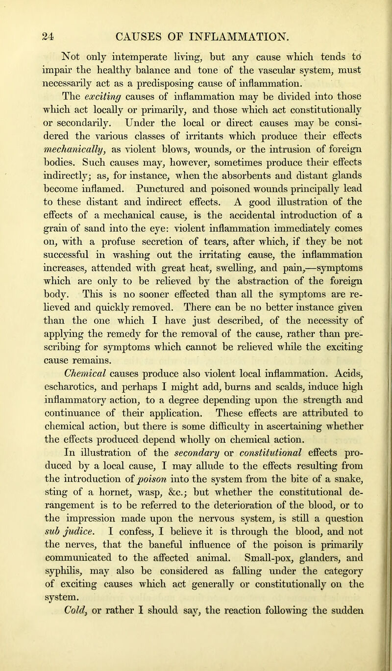 Not only intemperate living, but any cause which tends to impair the healthy balance and tone of the vascular system, must necessarily act as a predisposing cause of inflammation. The exciting causes of inflammation may be divided into those which act locally or primarily, and those which act constitutionally or secondarily. Under the local or direct causes may be consi- dered the various classes of irritants which produce their effects mechanically, as violent blows, wounds, or the intrusion of foreign bodies. Such causes may, however, sometimes produce their effects indirectly; as, for instance, when the absorbents and distant glands become inflamed. Punctured and poisoned wounds principally lead to these distant and indirect effects. A good illustration of the effects of a mechanical cause, is the accidental introduction of a grain of sand into the eye: violent inflammation immediately comes on, with a profuse secretion of tears, after which, if they be not successful in washing out the irritating cause, the inflammation increases, attended with great heat, swelling, and pain,—symptoms which are only to be relieved by the abstraction of the foreign body. This is no sooner effected than all the symptoms are re- lieved and quickly removed. There can be no better instance given than the one which I have just described, of the necessity of applying the remedy for the removal of the cause, rather than pre- scribing for symptoms which cannot be relieved while the exciting cause remains. Chemical causes produce also violent local inflammation. Acids, escharotics, and perhaps I might add, burns and scalds, induce high inflammatory action, to a degree depending upon the strength and continuance of their application. These effects are attributed to chemical action, but there is some difficulty in ascertaining whether the effects produced depend wholly on chemical action. In illustration of the secondary or constitutional effects pro- duced by a local cause, I may allude to the effects resulting from the introduction of poison into the system from the bite of a snake, sting of a hornet, wasp, &c.; but whether the constitutional de- rangement is to be referred to the deterioration of the blood, or to the impression made upon the nervous system, is still a question sub judice. I confess, I believe it is through the blood, and not the nerves, that the baneful influence of the poison is primarily communicated to the affected animal. Small-pox, glanders, and syphilis, may also be considered as falling under the category of exciting causes which act generally or constitutionally on the system. Cold, or rather I should say, the reaction following the sudden