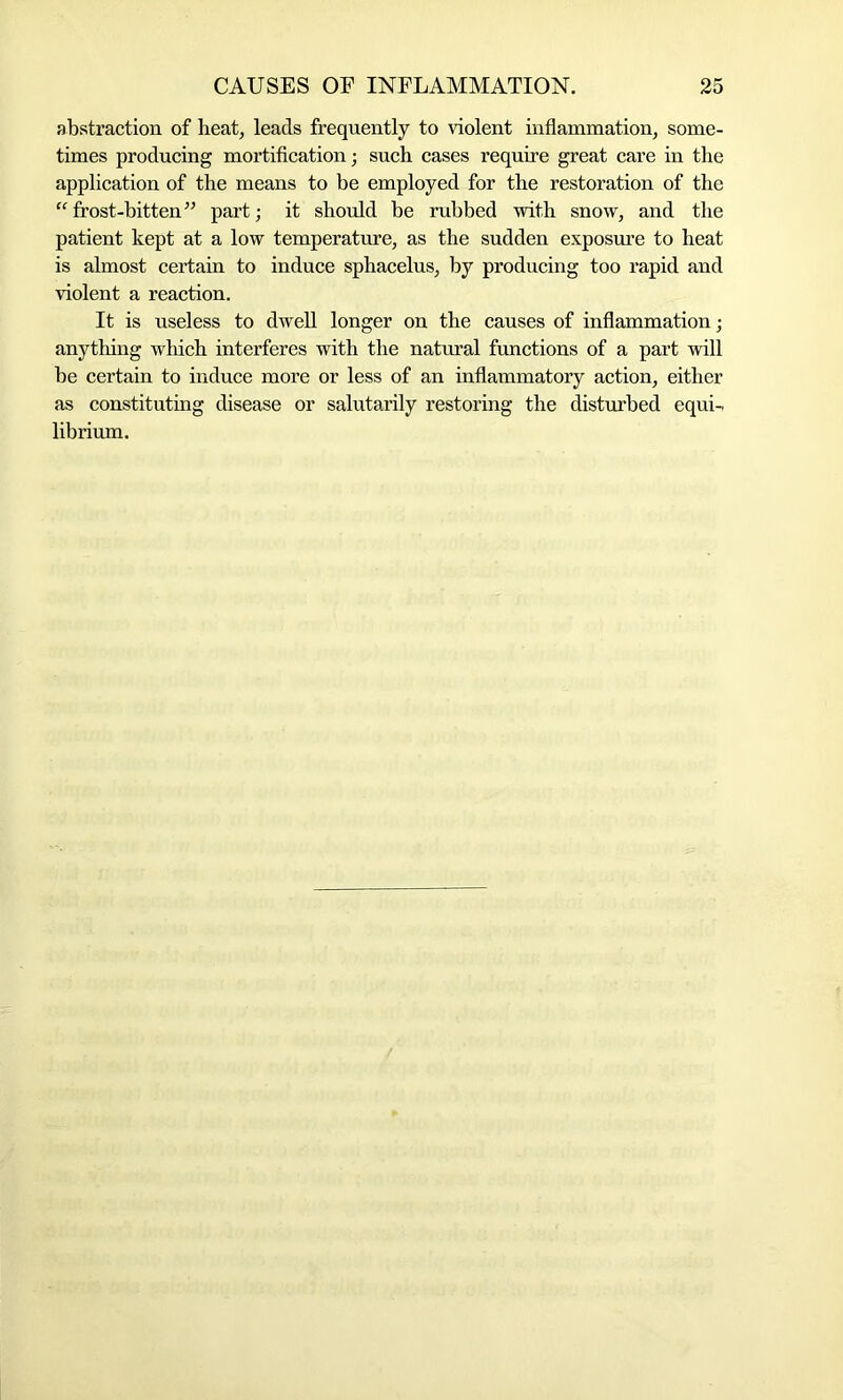 abstraction of heat, leads frequently to violent inflammation, some- times producing mortification; such cases require great care in the application of the means to be employed for the restoration of the “frost-bitten” part; it should he rubbed with snow, and the patient kept at a low temperature, as the sudden exposure to heat is almost certain to induce sphacelus, by producing too rapid and violent a reaction. It is useless to dwell longer on the causes of inflammation; anything which interferes with the natural functions of a part will be certain to induce more or less of an inflammatory action, either as constituting disease or salutarily restoring the disturbed equi- librium.