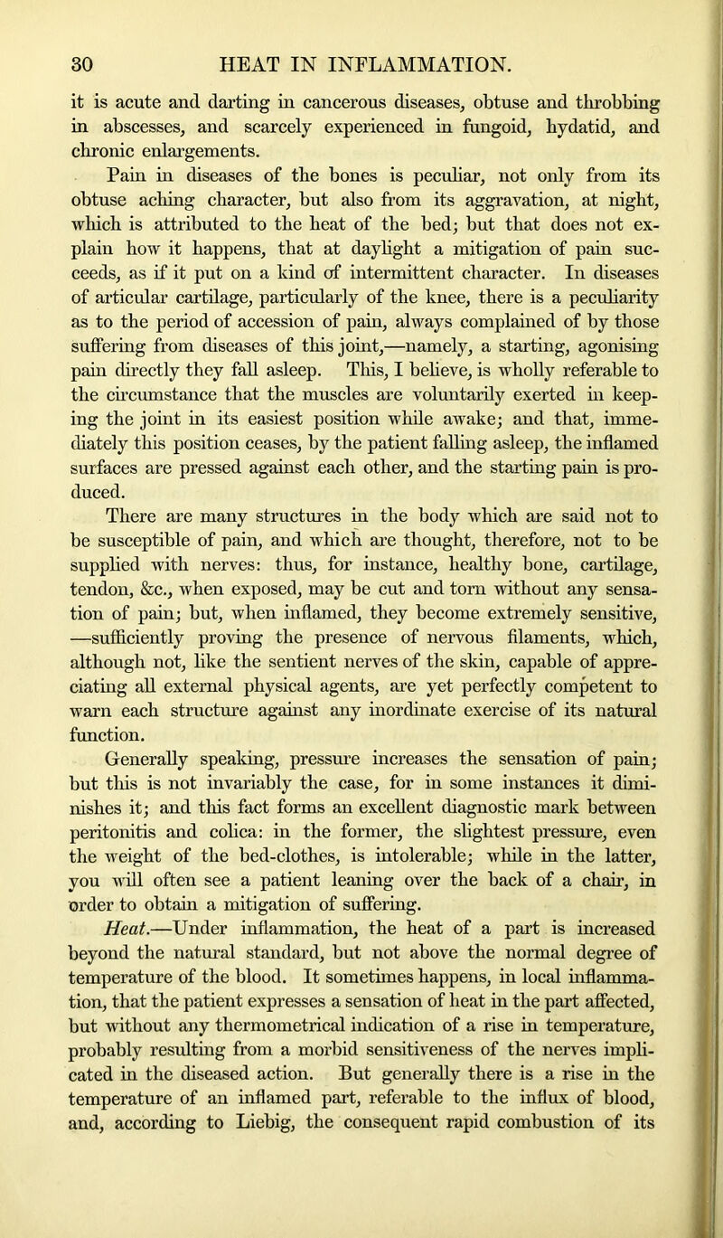 it is acute and darting in cancerous diseases, obtuse and throbbing in abscesses, and scarcely experienced in fungoid, hydatid, and chronic enlargements. Pain in diseases of the bones is peculiar, not only from its obtuse aching character, but also from its aggravation, at night, which is attributed to the heat of the bed; but that does not ex- plain how it happens, that at daylight a mitigation of pain suc- ceeds, as if it put on a kind of intermittent character. In diseases of articular cartilage, particularly of the knee, there is a peculiarity as to the period of accession of pain, always complained of by those suffering from diseases of this joint,—namely, a starting, agonising pain directly they fall asleep. This, I believe, is wholly referable to the circumstance that the muscles are voluntarily exerted hi keep- ing the joint in its easiest position while awake; and that, imme- diately this position ceases, by the patient falling asleep, the inflamed surfaces are pressed against each other, and the starting pain is pro- duced. There are many structures in the body which are said not to be susceptible of pain, and which are thought, therefore, not to be supplied with nerves: thus, for instance, healthy bone, cartilage, tendon, &c., when exposed, may be cut and tom without any sensa- tion of pain; but, when inflamed, they become extremely sensitive, —sufficiently proving the presence of nervous filaments, which, although not, like the sentient nerves of the skin, capable of appre- ciating all external physical agents, are yet perfectly competent to warn each structure against any inordinate exercise of its natural function. Generally speaking, pressure increases the sensation of pain; but this is not invariably the case, for in some instances it dimi- nishes it; and this fact forms an excellent diagnostic mark between peritonitis and colica: in the former, the slightest pressure, even the weight of the bed-clothes, is intolerable; while in the latter, you will often see a patient leaning over the back of a chair, in order to obtain a mitigation of suffering. Heat.—Under inflammation, the heat of a part is increased beyond the natural standard, but not above the normal degree of temperature of the blood. It sometimes happens, in local inflamma- tion, that the patient expresses a sensation of heat in the part affected, but without any thermometrical indication of a rise in temperature, probably resulting from a morbid sensitiveness of the nerves impli- cated in the diseased action. But generally there is a rise in the temperature of an inflamed part, referable to the influx of blood, and, according to Liebig, the consequent rapid combustion of its