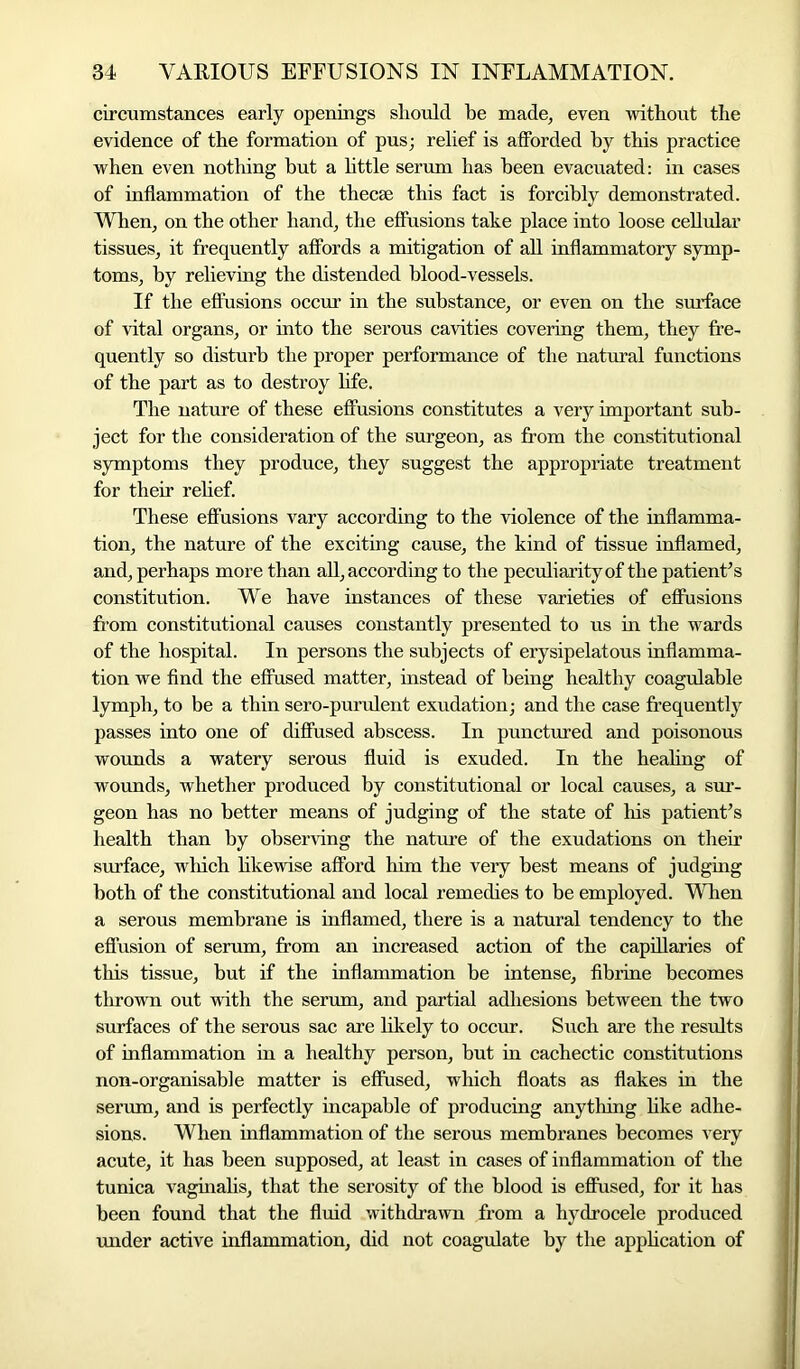 circumstances early openings should he made, even without the evidence of the formation of pus; relief is afforded by this practice when even nothing but a little serum has been evacuated: in cases of inflammation of the thecae this fact is forcibly demonstrated. When, on the other hand, the effusions take place into loose cellular tissues, it frequently affords a mitigation of all inflammatory symp- toms, by relieving the distended blood-vessels. If the effusions occur in the substance, or even on the surface of vital organs, or into the serous cavities covering them, they fre- quently so disturb the proper performance of the natural functions of the part as to destroy life. The nature of these effusions constitutes a very important sub- ject for the consideration of the surgeon, as from the constitutional symptoms they produce, they suggest the appropriate treatment for their relief. These effusions vary according to the violence of the inflamma- tion, the nature of the exciting cause, the kind of tissue inflamed, and, perhaps more than all, according to the peculiarity of the patient’s constitution. We have instances of these varieties of effusions from constitutional causes constantly presented to us in the wards of the hospital. In persons the subjects of erysipelatous inflamma- tion we find the effused matter, instead of being healthy coagulable lymph, to be a thin sero-purulent exudation; and the case frequently passes into one of diffused abscess. In punctured and poisonous wounds a watery serous fluid is exuded. In the healing of wounds, whether produced by constitutional or local causes, a sur- geon has no better means of judging of the state of his patient’s health than by observing the nature of the exudations on their surface, which likewise afford him the very best means of judging both of the constitutional and local remedies to be employed. When a serous membrane is inflamed, there is a natural tendency to the effusion of serum, from an increased action of the capillaries of this tissue, but if the inflammation be intense, fibrine becomes thrown out with the serum, and partial adhesions between the two surfaces of the serous sac are likely to occur. Such are the results of inflammation in a healthy person, but in cachectic constitutions non-organisable matter is effused, which floats as flakes in the serum, and is perfectly incapable of producing anything like adhe- sions. When inflammation of the serous membranes becomes very acute, it has been supposed, at least in cases of inflammation of the tunica vaginalis, that the serosity of the blood is effused, for it has been found that the fluid withdrawn from a hydrocele produced under active inflammation, did not coagulate by the application of