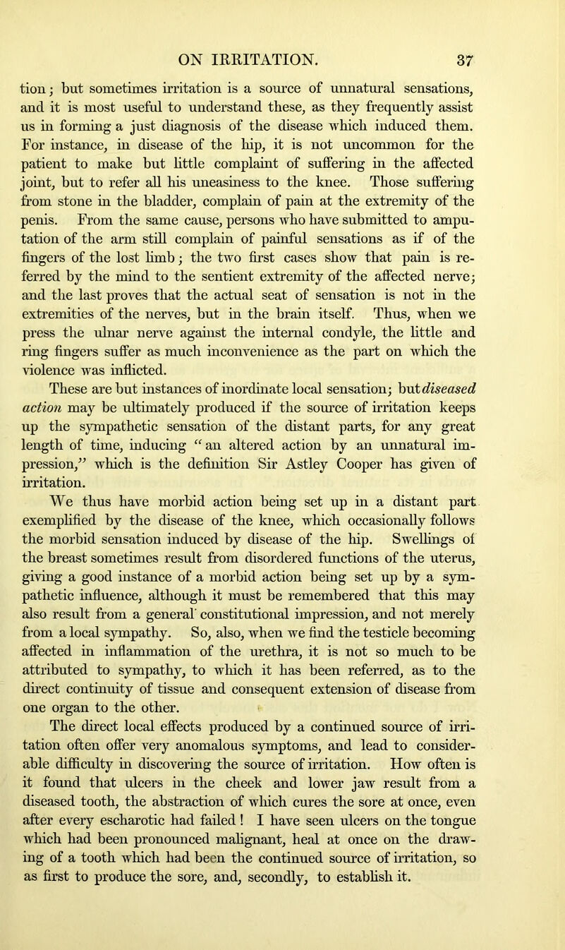 tion; but sometimes irritation is a source of unnatural sensations, and it is most useful to understand these, as they frequently assist us in forming a just diagnosis of the disease which induced them. For instance, in disease of the hip, it is not uncommon for the patient to make but little complaint of suffering in the affected joint, but to refer all his uneasiness to the knee. Those suffering from stone in the bladder, complain of pain at the extremity of the penis. From the same cause, persons who have submitted to ampu- tation of the arm still complain of painful sensations as if of the fingers of the lost limb; the two first cases show that pain is re- ferred by the mind to the sentient extremity of the affected nerve; and the last proves that the actual seat of sensation is not in the extremities of the nerves, but in the brain itself. Thus, when we press the ulnar nerve agahist the internal condyle, the little and ring fingers suffer as much inconvenience as the part on which the violence was inflicted. These are but instances of inordinate local sensation; but diseased action may be ultimately produced if the source of irritation keeps up the sympathetic sensation of the distant parts, for any great length of time, inducing “an altered action by an unnatural im- pression,” which is the definition Sir Astley Cooper has given of irritation. We thus have morbid action being set up in a distant part exemplified by the disease of the knee, which occasionally follows the morbid sensation induced by disease of the hip. Swellings of the breast sometimes result from disordered functions of the uterus, giving a good instance of a morbid action being set up by a sym- pathetic influence, although it must be remembered that this may also result from a general' constitutional impression, and not merely from a local sympathy. So, also, when we find the testicle becoming affected in inflammation of the urethra, it is not so much to be attributed to sympathy, to which it has been referred, as to the direct continuity of tissue and consequent extension of disease from one organ to the other. The direct local effects produced by a continued source of irri- tation often offer very anomalous symptoms, and lead to consider- able difficulty in discovering the source of irritation. How often is it found that ulcers in the cheek and lower jaw result from a diseased tooth, the abstraction of which cures the sore at once, even after every escharotic had failed ! I have seen ulcers on the tongue which had been pronounced malignant, heal at once on the draw- ing of a tooth which had been the continued source of irritation, so as first to produce the sore, and, secondly, to establish it.