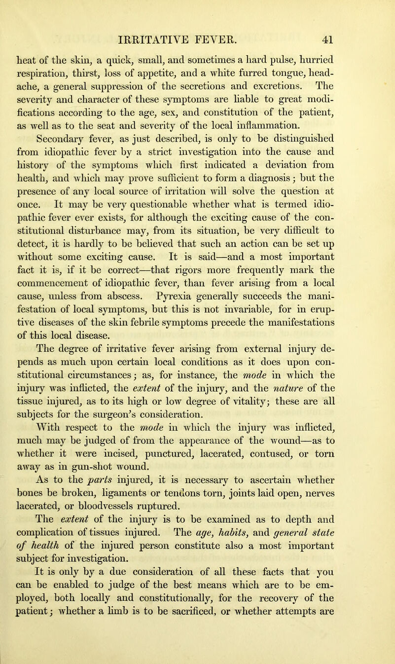 heat of the skin, a quick, small, and sometimes a hard pulse, hurried respiration, thirst, loss of appetite, and a white furred tongue, head- ache, a general suppression of the secretions and excretions. The severity and character of these symptoms are liable to great modi- fications according to the age, sex, and constitution of the patient, as well as to the seat and severity of the local inflammation. Secondary fever, as just described, is only to be distinguished from idiopathic fever by a strict investigation into the cause and history of the symptoms which first indicated a deviation from health, and which may prove sufficient to form a diagnosis; but the presence of any local source of irritation will solve the question at once. It may be very questionable whether what is termed idio- pathic fever ever exists, for although the exciting cause of the con- stitutional disturbance may, from its situation, be very difficult to detect, it is hardly to be believed that such an action can be set up without some exciting cause. It is said—and a most important fact it is, if it be correct—that rigors more frequently mark the commencement of idiopathic fever, than fever arising from a local cause, unless from abscess. Pyrexia generally succeeds the mani- festation of local symptoms, but this is not invariable, for in erup- tive diseases of the skin febrile symptoms precede the manifestations of this local disease. The degree of irritative fever arising from external injury de- pends as much upon certain local conditions as it does upon con- stitutional circumstances; as, for instance, the mode in which the injury was inflicted, the extent of the injury, and the nature of the tissue injured, as to its high or low degree of vitality; these are all subjects for the surgeon’s consideration. With respect to the mode in which the injury was inflicted, much may be judged of from the appearance of the wound—as to whether it were incised, punctured, lacerated, contused, or tom away as in gun-shot wound. As to the parts injured, it is necessary to ascertain whether bones be broken, ligaments or tendons torn, joints laid open, nerves lacerated, or bloodvessels ruptured. The extent of the injury is to be examined as to depth and complication of tissues injured. The age, habits, and general state of health of the injured person constitute also a most important subject for investigation. It is only by a due consideration of all these facts that you can be enabled to judge of the best means which are to be em- ployed, both locally and constitutionally, for the recovery of the patient; whether a limb is to be sacrificed, or whether attempts are