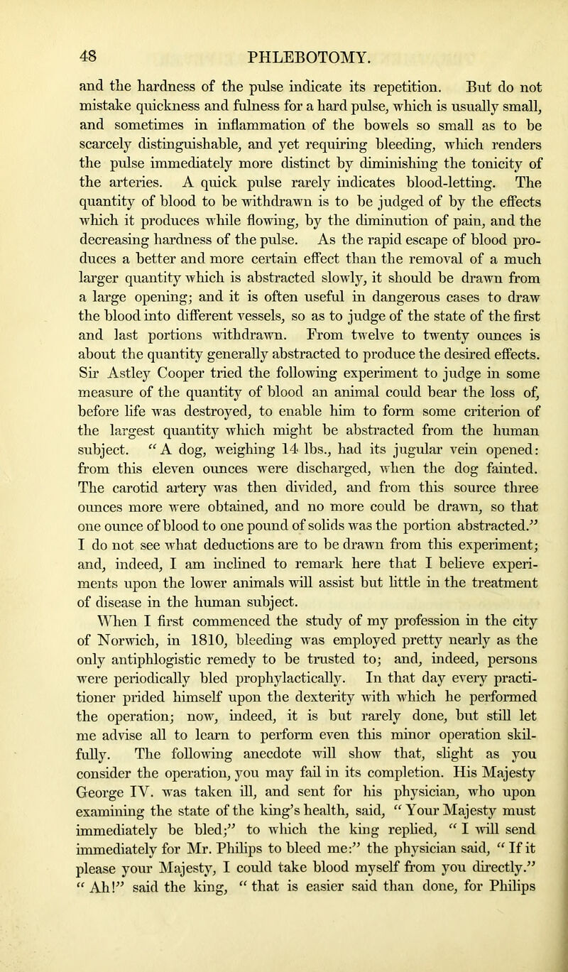 and the hardness of the pulse indicate its repetition. But do not mistake quickness and fulness for a hard pulse, which is usually small, and sometimes in inflammation of the bowels so small as to he scarcely distinguishable, and yet requiring bleeding, which renders the pulse immediately more distinct by diminishing the tonicity of the arteries. A quick pulse rarely indicates blood-letting. The quantity of blood to be withdrawn is to be judged of by the effects which it produces while flowing, by the diminution of pain, and the decreasing hardness of the pulse. As the rapid escape of blood pro- duces a better and more certain effect than the removal of a much larger quantity which is abstracted slowly, it should be drawn from a large opening; and it is often useful in dangerous cases to draw the blood into different vessels, so as to judge of the state of the first and last portions withdrawn. From twelve to twenty ounces is about the quantity generally abstracted to produce the desired effects. Sir Astley Cooper tried the following experiment to judge in some measure of the quantity of blood an animal could bear the loss of, before life was destroyed, to enable him to form some criterion of the largest quantity which might be abstracted from the human subject. “A dog, weighing 14 lbs., had its jugular vein opened: from this eleven ounces were discharged, when the dog fainted. The carotid artery was then divided, and from this source three ounces more were obtained, and no more could be drawn, so that one ounce of blood to one pound of solids was the portion abstracted.” I do not see what deductions are to be drawn from this experiment; and, indeed, I am inclined to remark here that I believe experi- ments upon the lower animals will assist but little in the treatment of disease in the human subject. When I first commenced the study of my profession in the city of Norwich, in 1810, bleeding was employed pretty nearly as the only antiphlogistic remedy to be trusted to; and, indeed, persons were periodically bled prophylactically. In that day every practi- tioner prided himself upon the dexterity with which he performed the operation; now, indeed, it is but rarely done, but still let me advise all to learn to perform even this minor operation skil- fully. The following anecdote will show that, slight as you consider the operation, you may fail in its completion. His Majesty George IY. was taken ill, and sent for his physician, who upon examining the state of the king’s health, said, “ Your Majesty must immediately be bled;” to which the king replied, “ I will send immediately for Mr. Philips to bleed me:” the physician said, “ If it please your Majesty, I could take blood myself from you directly.” “ Ah!” said the king, “ that is easier said than done, for Philips