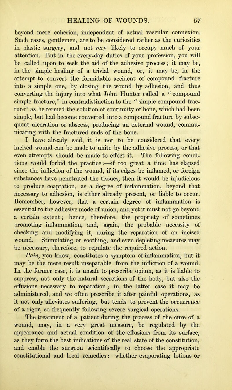 beyond mere cohesion, independent of actual vascular connexion. Such cases, gentlemen, are to be considered rather as the curiosities in plastic surgery, and not very likely to occupy much of your attention. But in the every-day duties of your profession, you will be called upon to seek the aid of the adhesive process; it may be, in the simple healing of a trivial wound, or, it may be, in the attempt to convert the formidable accident of compound fracture into a simple one, by closing the wound by adhesion, and thus converting the injury into what John Hunter called a “ compound simple fracture/’ in contradistinction to the “ simple compound frac- ture” as he termed the solution of continuity of bone, which had been simple, but had become converted into a compound fracture by subse- quent ulceration or abscess, producing an external wound, commu- nicating with the fractured ends of the bone. I have already said, it is not to be considered that every incised wound can be made to unite by the adhesive process, or that even attempts should be made to effect it. The following condi- tions would forbid the practice:—if too great a time has elapsed since the infliction of the wound, if its edges be inflamed, or foreign substances have penetrated the tissues, then it would be injudicious to produce coaptation, as a degree of inflammation, beyond that necessary to adhesion, is either already present, or liable to occur. Remember, however, that a certain degree of inflammation is essential to the adhesive mode of union, and yet it must not go beyond a certain extent; hence, therefore, the propriety of sometimes promoting inflammation, and, again, the probable necessity of checking and modifying it, during the reparation of an incised wound. Stimulating or soothing, and even depleting measures may be necessary, therefore, to regulate the required action. Pain, you know, constitutes a symptom of inflammation, but it may be the mere result inseparable from the infliction of a wound. In the former case, it is unsafe to prescribe opium, as it is liable to suppress, not only the natural secretions of the body, but also the effusions necessary to reparation; in the latter case it may be administered, and we often prescribe it after painful operations, as it not only alleviates suffering, but tends to prevent the occurrence of a rigor, so frequently following severe surgical operations. The treatment of a patient during the process of the cure of a wound, may, in a very great measure, be regulated by the appearance and actual condition of the effusions from its surface, as they form the best indications of the real state of the constitution, and enable the surgeon scientifically to choose the appropriate constitutional and local remedies: whether evaporating lotions or