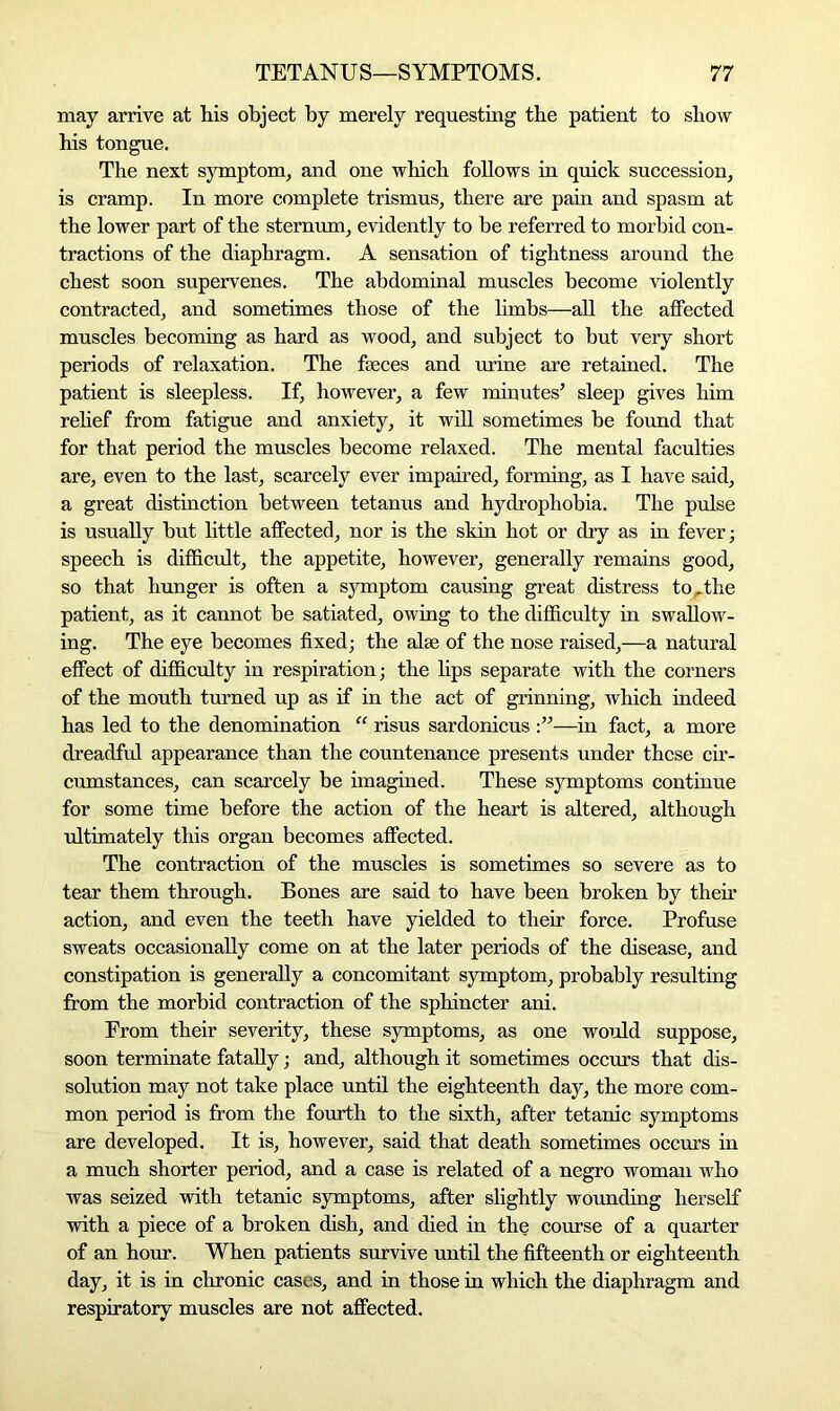 may arrive at his object by merely requesting the patient to show his tongue. The next symptom, and one which follows in quick succession, is cramp. In more complete trismus, there are pain and spasm at the lower part of the sternum, evidently to he referred to morbid con- tractions of the diaphragm. A sensation of tightness around the chest soon supervenes. The abdominal muscles become violently contracted, and sometimes those of the limbs—all the affected muscles becoming as hard as wood, and subject to but very short periods of relaxation. The faeces and urine are retained. The patient is sleepless. If, however, a few minutes’ sleep gives him relief from fatigue and anxiety, it will sometimes be found that for that period the muscles become relaxed. The mental faculties are, even to the last, scarcely ever impaired, forming, as I have said, a great distinction between tetanus and hydrophobia. The pulse is usually but little affected, nor is the skin hot or dry as in fever; speech is difficult, the appetite, however, generally remains good, so that hunger is often a symptom causing great distress torthe patient, as it cannot be satiated, owing to the difficulty in swallow- ing. The eye becomes fixed; the alee of the nose raised,—a natural effect of difficulty in respiration; the lips separate with the corners of the mouth turned up as if in the act of grinning, which indeed has led to the denomination “ risus sardonicus —in fact, a more dreadful appearance than the countenance presents under these cir- cumstances, can scarcely be imagined. These symptoms continue for some time before the action of the heart is altered, although ultimately this organ becomes affected. The contraction of the muscles is sometimes so severe as to tear them through. Bones are said to have been broken by their action, and even the teeth have yielded to their force. Profuse sweats occasionally come on at the later periods of the disease, and constipation is generally a concomitant symptom, probably resulting from the morbid contraction of the sphincter ani. From their severity, these symptoms, as one would suppose, soon terminate fatally; and, although it sometimes occurs that dis- solution may not take place until the eighteenth day, the more com- mon period is from the fourth to the sixth, after tetanic symptoms are developed. It is, however, said that death sometimes occurs in a much shorter period, and a case is related of a negro woman who was seized with tetanic symptoms, after slightly wounding herself with a piece of a broken dish, and died in the course of a quarter of an hour. When patients survive until the fifteenth or eighteenth day, it is in chronic cases, and in those in which the diaphragm and respiratory muscles are not affected.