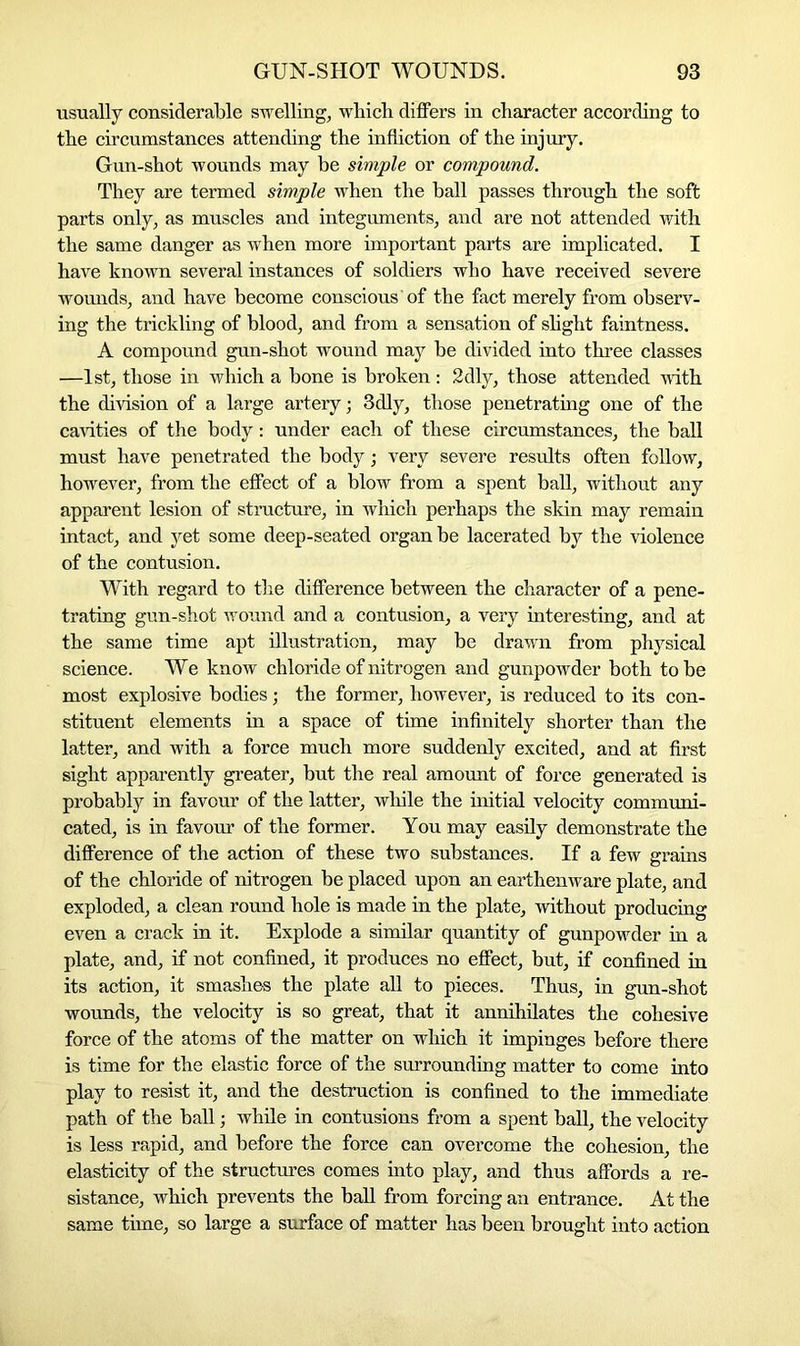usually considerable swelling, which differs in character according to the circumstances attending the infliction of the injury. Gun-shot wounds may be simple or compound. They are termed simple when the ball passes through the soft parts only, as muscles and integuments, and are not attended with the same danger as when more important parts are implicated. I have known several instances of soldiers who have received severe wounds, and have become conscious'of the fact merely from observ- ing the trickling of blood, and from a sensation of slight faintness. A compound gun-shot wound may be divided into three classes —1st, those in which a bone is broken : 2dly, those attended with the division of a large artery; 3dly, those penetrating one of the cavities of the body: under each of these circumstances, the ball must have penetrated the body; very severe results often follow, however, from the effect of a blow from a spent ball, without any apparent lesion of structure, in which perhaps the skin may remain intact, and yet some deep-seated organ be lacerated by the violence of the contusion. With regard to the difference between the character of a pene- trating gun-shot wound and a contusion, a very interesting, and at the same time apt illustration, may be drawn from physical science. We know chloride of nitrogen and gunpowder both to be most explosive bodies; the former, however, is reduced to its con- stituent elements in a space of time infinitely shorter than the latter, and with a force much more suddenly excited, and at first sight apparently greater, but the real amount of force generated is probably in favour of the latter, while the initial velocity communi- cated, is in favour of the former. You may easily demonstrate the difference of the action of these two substances. If a few grains of the chloride of nitrogen be placed upon an earthenware plate, and exploded, a clean round hole is made in the plate, without producing even a crack in it. Explode a similar quantity of gunpowder in a plate, and, if not confined, it produces no effect, but, if confined in its action, it smashes the plate all to pieces. Thus, in gun-shot wounds, the velocity is so great, that it annihilates the cohesive force of the atoms of the matter on which it impinges before there is time for the elastic force of the surrounding matter to come into play to resist it, and the destruction is confined to the immediate path of the ball; while in contusions from a spent ball, the velocity is less rapid, and before the force can overcome the cohesion, the elasticity of the structures comes into play, and thus affords a re- sistance, which prevents the ball from forcing an entrance. At the same time, so large a surface of matter has been brought into action