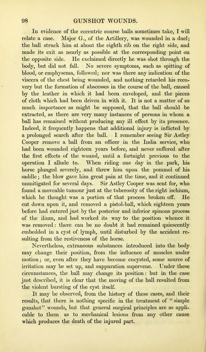 In evidence of tlie eccentric course balls sometimes take, I will relate a case. Major G., of the Artillery, was wounded in a duel; the ball struck him at about the eighth rib on the right side, and made its exit as nearly as possible at the corresponding point on the opposite side. He exclaimed directly he was shot through the body, but did not fall. No severe symptoms, such as spitting of blood, or emphysema, followed; nor was there any indication of the viscera of the chest being wounded, and nothing retarded his reco- very but the formation of abscesses in the course of the ball, caused by the leather in which it had been enveloped, and the pieces of cloth which had been driven in with it. It is not a matter of so much importance as might be supposed, that the ball should be extracted, as there are very many instances of persons in whom a ball has remained without producing any ill effect by its presence. Indeed, it frequently happens that additional injury is inflicted by a prolonged search after the ball. I remember seeing Sir Astley Cooper remove a ball from an officer in the India service, who had been wounded eighteen years before, and never suffered after the first effects of the wound, until a fortnight previous to the operation I allude to. When riding one day in the park, his horse plunged severely, and threw him upon the pommel of his saddle; the blow gave him great pain at the time, and it continued unmitigated for several days. Sir Astley Cooper was sent for, who found a moveable tumour just at the tuberosity of the right ischium, which he thought was a portion of that process broken off. He cut down upon it, and removed a pistol-ball, which eighteen years before had entered just by the posterior and inferior spinous process of the ilium, and had worked its way to the position whence it was removed: there can be no doubt it had remained quiescently embedded in a cyst of lymph, until disturbed by the accident re- sulting from the restiveness of the horse. Nevertheless, extraneous substances introduced into the body may change their position, from the influence of muscles under motion; or, even after they have become encysted, some source of irritation may be set up, and suppuration supervene. Under these circumstances, the ball may change its position: but in the case just described, it is clear that the moving of the ball resulted from the violent bursting of the cyst itself. It may be observed, from the history of these cases, and their results, that there is nothing specific in the treatment of “ simple gunshot” wounds, but that general surgical principles are as appli- cable to them as to mechanical lesions from any other cause which produces the death of the injured part.