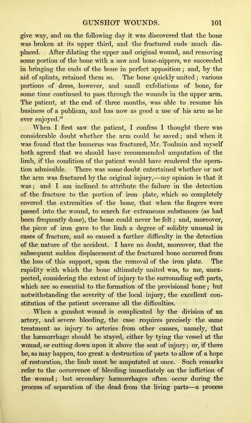 give way, and on the following day it was discovered that the bone was broken at its upper third, and the fractured ends much dis- placed. After dilating the upper and original wound, and removing some portion of the hone with a saw and bone-nippers, we succeeded in bringing the ends of the hone in perfect apposition; and, by the aid of splints, retained them so. The bone quickly united; various portions of dress, however, and small exfoliations of bone, for some time continued to pass through the wounds in the upper arm. The patient, at the end of three months, was able to resume his business of a publican, and has now as good a use of his arm as he ever enjoyed.” When I first saw the patient, I confess I thought there was considerable doubt whether the arm could be saved; and when it was found that the humerus was fractured, Mr. Toulmin and myself both agreed that we should have recommended amputation of the limb, if the condition of the patient would have rendered the opera- tion admissible. There was some doubt entertained whether or not the arm was fractured by the original injury,—my opinion is that it was; and I am inclined to attribute the failure in the detection of the fracture to the portion of iron plate, which so completely covered the extremities of the bone, that when the fingers were passed into the wound, to search for extraneous substances (as had been frequently done), the bone could never be felt; and, moreover, the piece of iron gave to the limb a degree of solidity unusual in cases of fracture, and so caused a further difficulty in the detection of the nature of the accident. I have no doubt, moreover, that the subsequent sudden displacement of the fractured bone occurred from the loss of this support, upon the removal of the iron plate. The rapidity with which the bone ultimately united was, to me, unex- pected, considering the extent of injury to the surrounding soft parts, which are so essential to the formation of the provisional bone; but notwithstanding the severity of the local injury, the excellent con- stitution of the patient overcame all the difficulties. When a gunshot wound is complicated by the division of an artery, and severe bleeding, the case requires precisely the same treatment as injury to arteries from other causes, namely, that the haemorrhage should be stayed, either by tying the vessel at the wound, or cutting down upon it above the seat of injury; or, if there be, as may happen, too great a destruction of parts to allow of a hope of restoration, the limb must be amputated at once. Such remarks refer to the occurrence of bleeding immediately on the infliction of the wound; but secondary haemorrhages often occur during the process of separation of the dead from the living parts—a process