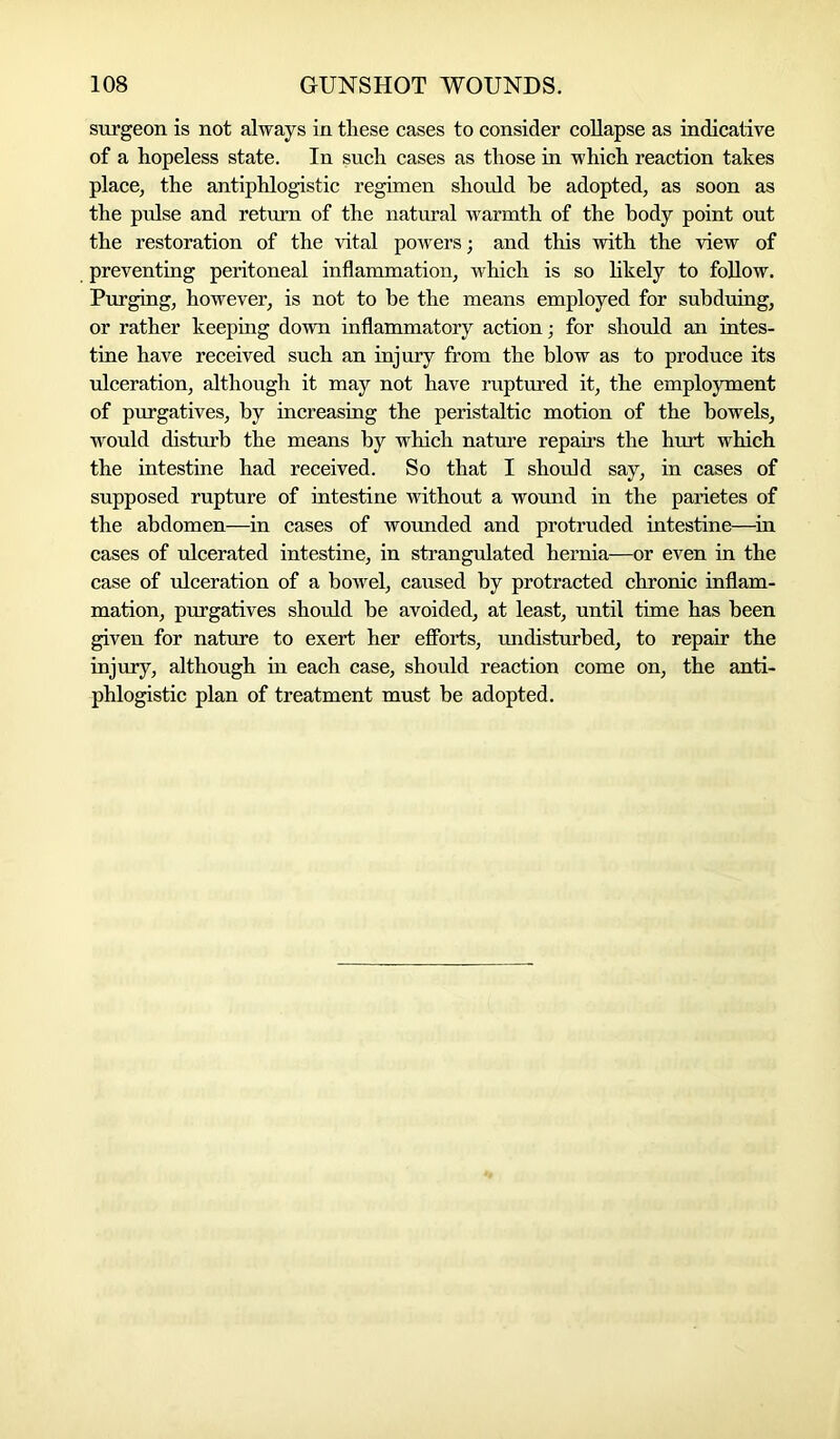 surgeon is not always in these cases to consider collapse as indicative of a hopeless state. In such cases as those in which reaction takes place, the antiphlogistic regimen should he adopted, as soon as the pulse and return of the natural warmth of the body point out the restoration of the vital powers; and this with the view of preventing peritoneal inflammation, which is so likely to follow. Purging, however, is not to be the means employed for subduing, or rather keeping down inflammatory action; for should an intes- tine have received such an injury from the blow as to produce its ■ulceration, although it may not have ruptured it, the employment of purgatives, by increasing the peristaltic motion of the bowels, would disturb the means by which nature repairs the hurt which the intestine had received. So that I should say, in cases of supposed rupture of intestine without a wound in the parietes of the abdomen—in cases of wounded and protruded intestine—in cases of ulcerated intestine, in strangulated hernia—or even in the case of ulceration of a bowel, caused by protracted chronic inflam- mation, purgatives should be avoided, at least, until time has been given for nature to exert her efforts, undisturbed, to repair the injury, although in each case, should reaction come on, the anti- phlogistic plan of treatment must be adopted.