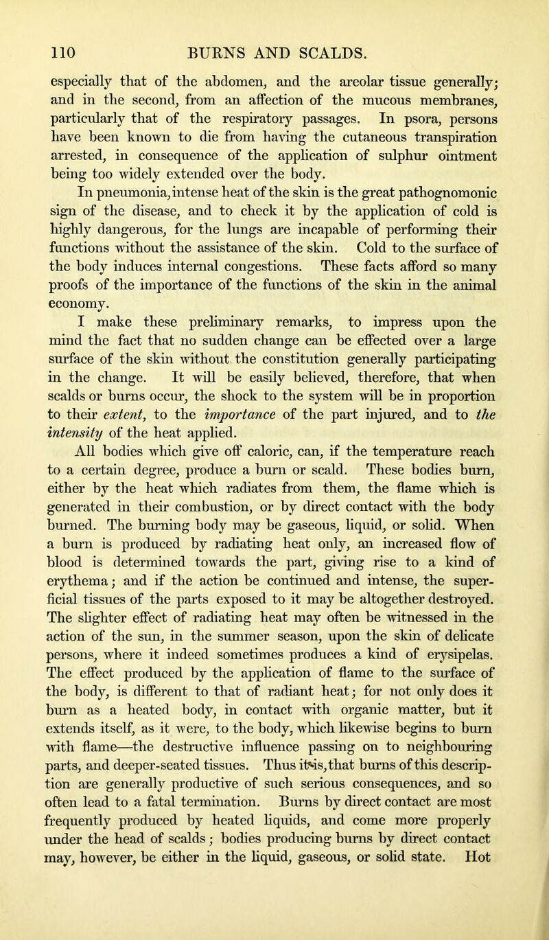 especially that of the abdomen, and the areolar tissue generally; and in the second, from an affection of the mucous membranes, particularly that of the respiratory passages. In psora, persons have been known to die from having the cutaneous transpiration arrested, in consequence of the application of sulphur ointment being too widely extended over the body. In pneumonia, intense heat of the skin is the great pathognomonic sign of the disease, and to check it by the application of cold is highly dangerous, for the lungs are incapable of performing their functions without the assistance of the skin. Cold to the surface of the body induces internal congestions. These facts afford so many proofs of the importance of the functions of the skin in the animal economy. I make these preliminary remarks, to impress upon the mind the fact that no sudden change can be effected over a large surface of the skin without the constitution generally participating in the change. It will be easily believed, therefore, that when scalds or burns occur, the shock to the system will be in proportion to their extent, to the importance of the part injured, and to the intensity of the heat applied. All bodies which give off caloric, can, if the temperature reach to a certain degree, produce a burn or scald. These bodies burn, either by the heat which radiates from them, the flame which is generated in their combustion, or by direct contact with the body burned. The burning body may be gaseous, liquid, or solid. When a burn is produced by radiating heat only, an increased flow of blood is determined towards the part, giving rise to a kind of erythema; and if the action be continued and intense, the super- ficial tissues of the parts exposed to it may be altogether destroyed. The slighter effect of radiating heat may often he witnessed in the action of the sun, in the summer season, upon the skin of delicate persons, where it indeed sometimes produces a kind of erysipelas. The effect produced by the application of flame to the surface of the body, is different to that of radiant heat; for not only does it burn as a heated body, in contact with organic matter, but it extends itself, as it were, to the body, which likewise begins to bum with flame—the destructive influence passing on to neighbouring parts, and deeper-seated tissues. Thus irids,that burns of this descrip- tion are generally productive of such serious consequences, and so often lead to a fatal termination. Burns by direct contact are most frequently produced by heated liquids, and come more properly under the head of scalds; bodies producing bums by direct contact may, however, be either in the liquid, gaseous, or solid state. Hot