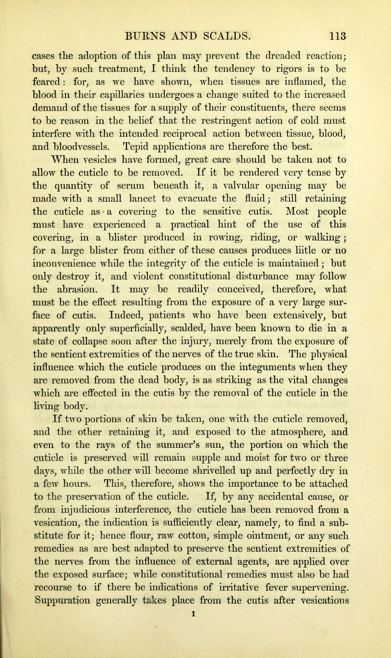 cases the adoption of this plan may prevent the dreaded reaction; but, by such treatment, I think the tendency to rigors is to be feared: for, as we have shown, when tissues are inflamed, the blood in their capillaries undergoes a change suited to the increased demand of the tissues for a supply of their constituents, there seems to be reason in the belief that the restringent action of cold must interfere with the intended reciprocal action between tissue, blood, and bloodvessels. Tepid applications are therefore the best. When vesicles have formed, great care should be taken not to allow the cuticle to be removed. If it be rendered very tense by the quantity of serum beneath it, a valvular opening may be made with a small lancet to evacuate the fluid; still retaining the cuticle as • a covering to the sensitive cutis. Most people must have experienced a practical hint of the use of this covering, in a blister produced in rowing, riding, or walking; for a large blister from either of these causes produces liitle or no inconvenience while the integrity of the cuticle is maintained; but only destroy it, and violent constitutional disturbance may follow the abrasion. It may be readily conceived, therefore, what must be the effect resulting from the exposure of a very large sur- face of cutis. Indeed, patients who have been extensively, but apparently only superficially, scalded, have been known to die in a state of collapse soon after the injury, merely from the exposure of the sentient extremities of the nerves of the true skin. The physical influence which the cuticle produces on the integuments when they are removed from the dead body, is as striking as the vital changes which are effected in the cutis by the removal of the cuticle in the living body. If two portions of skin be taken, one with the cuticle removed, and the other retaining it, and exposed to the atmosphere, and even to the rays of the summer’s sun, the portion on which the cuticle is preserved will remain supple and moist for two or three days, while the other will become shrivelled up and perfectly dry in a few hours. This, therefore, shows the importance to be attached to the preservation of the cuticle. If, by any accidental cause, or from injudicious interference, the cuticle has been removed from a vesication, the indication is sufficiently clear, namely, to find a sub- stitute for it; hence flour, raw cotton, simple ointment, or any such remedies as are best adapted to preserve the sentient extremities of the nerves from the influence of external agents, are applied over the exposed surface; while constitutional remedies must also be had recourse to if there be indications of irritative fever supervening. Suppuration generally takes place from the cutis after vesication s i