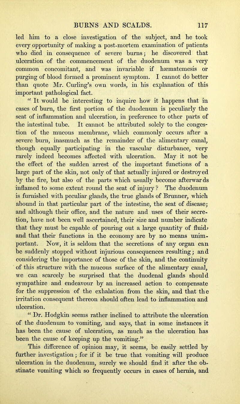 led him to a close investigation of the subject, and he took every opportunity of making a post-mortem examination of patients who died in consequence of severe burns; he discovered that ulceration of the commencement of the duodenum was a very common concomitant, and was invariable if hsematemesis or purging of blood formed a prominent symptom. I cannot do better than quote Mr. Curling’s own words, in his explanation of this important pathological fact. “ It would be interesting to inquire how it happens that in cases of burn, the first portion of the duodenum is peculiarly the seat of inflammation and ulceration, in preference to other parts of the intestinal tube. It cannot be attributed solely to the conges- tion of the mucous membrane, which commonly occurs after a severe burn, inasmuch as the remainder of the alimentary canal, though equally participating in the vascular disturbance, very rarely indeed becomes affected with ulceration. May it not be the effect of the sudden arrest of the important functions of a large part of the skin, not only of that actually injured or destroyed by the fire, but also of the parts which usually become afterwar ds inflamed to some extent round the seat of injury? The duodenum is furnished with peculiar glands, the true glands of Brunner, which abound in that particular part of the intestine, the seat of disease; and although their office, and the nature and uses of their secre- tion, have not been well ascertained, their size and number indicate that they must be capable of pouring out a large quantity of fluid.* and that their functions in the economy are by no means unim- portant. Now, it is seldom that the secretions of any organ can be suddenly stopped without injurious consequences resulting; and considering the importance of those of the skin, and the continuity of this structure with the mucous surface of the alimentary canal, we can scarcely be surprised that the duodenal glands should sympathize and endeavour by an increased action to compensate for the suppression of the exhalation from the skin, and that the irritation consequent thereon should often lead to inflammation and ulceration. “ Dr. Hodgkin seems rather inclined to attribute the ulceration of the duodenum to vomiting, and says, that in some instances it has been the cause of ulceration, as much as the ulceration has been the cause of keeping up the vomiting.” This difference of opinion may, it seems, be easily settled by further investigation; for if it be true that vomiting will produce ulceration in the duodenum, surely we should find it after the ob- stinate vomiting which so frequently occurs in cases of hernia, and