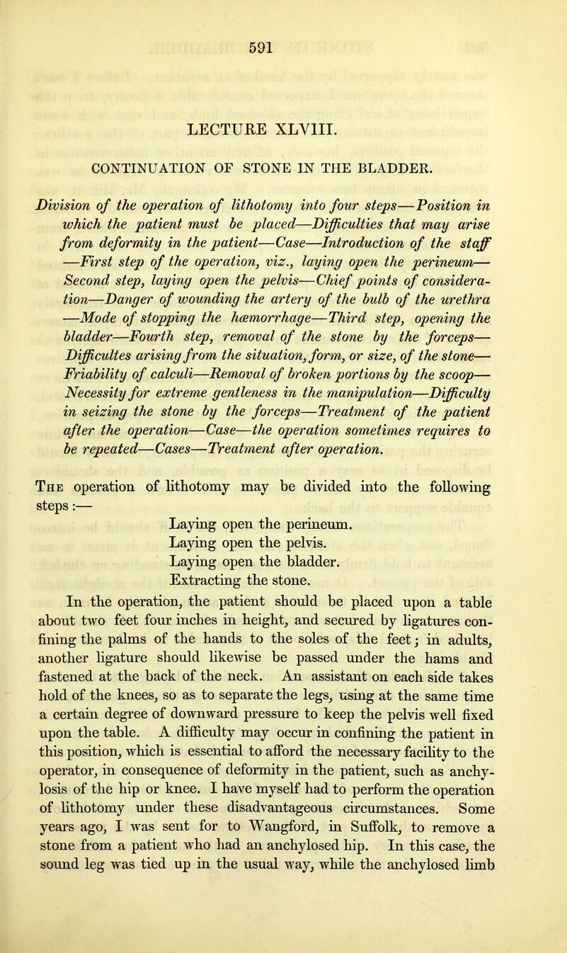 LECTURE XLV1II. CONTINUATION OF STONE IN THE BLADDER. Division of the operation of lithotomy into four steps—Position in which the patient must he placed—Difficulties that may arise from deformity in the patient—Case—Introduction of the staff —First step of the operation, viz., laying open the perineum— Second step, laying open the pelvis—Chief points of considera- tion—Danger of wounding the artery of the bulb of the urethra —Mode of stopping the haemorrhage—Third step, opening the bladder—Fourth step, removal of the stone by the forceps— Difficultes arising from the situation, form, or size, of the stone— Friability of calculi—Removal of broken portions by the scoop— Necessity for extreme gentleness in the manipulation—Difficulty in seizing the stone by the forceps—Treatment of the patient after the operation—Case—the operation sometimes requires to be repeated—Cases—Treatment after operation. The operation of lithotomy may be divided into the following steps:— Laying open the perineum. Laying open the pelvis. Laying open the bladder. Extracting the stone. In the operation, the patient should be placed upon a table about two feet four inches in height, and secured by ligatures con- fining the palms of the hands to the soles of the feet; in adults, another hgature should likewise be passed under the hams and fastened at the back of the neck. An assistant on each side takes hold of the knees, so as to separate the legs, using at the same time a certain degree of downward pressure to keep the pelvis well fixed upon the table. A difficulty may occur in confining the patient in this position, which is essential to afford the necessary facility to the operator, in consequence of deformity in the patient, such as anchy- losis of the hip or knee. I have myself had to perform the operation of lithotomy under these disadvantageous circumstances. Some years ago, I was sent for to Wangford, in Suffolk, to remove a stone from a patient who had an anchylosed hip. In this case, the sound leg was tied up in the usual way, while the anchylosed limb