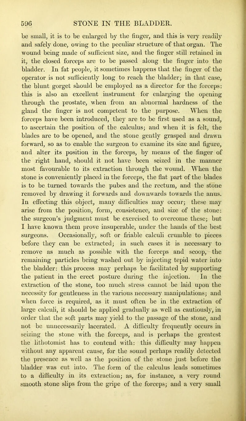 be small, it is to be enlarged by the finger, and this is very readily and safely done, owing to the peculiar structure of that organ. The wound being made of sufficient size, and the finger still retained in it, the closed forceps are to be passed along the finger into the bladder. In fat people, it sometimes happens that the finger of the operator is not sufficiently long to reach the bladder; in that case, the blunt gorget should be employed as a director for the forceps: this is also an excellent instrument for enlarging the opening through the prostate, when from an abnormal hardness of the gland the finger is not competent to the purpose. When the forceps have been introduced, they are to be first used as a sound, to ascertain the position of the calculus; and when it is felt, the blades are to be opened, and the stone gently grasped and drawn forward, so as to enable the surgeon to examine its size and figure, and alter its position in the forceps, by means of the finger of the right hand, should it not have been seized in the manner most favourable to its extraction through the wound. When the stone is conveniently placed in the forceps, the flat part of the blades is to be turned towards the pubes and the rectum, and the stone removed by drawing it forwards and downwards towards the anus. In effecting this object, many difficulties may occur; these may arise from the position, form, consistence, and size of the stone: the surgeon’s judgment must be exercised to overcome these; but I have known them prove insuperable, under the hands of the best surgeons. Occasionally, soft or friable calculi crumble to pieces before they can be extracted; in such cases it is necessary to remove as much as possible with the forceps and scoop, the remaining particles being washed out by injecting tepid water into the bladder: this process may perhaps be facilitated by supporting the patient in the erect posture during the injection. In the extraction of the stone, too much stress cannot be laid upon the necessity for gentleness in the various necessary manipulations; and when force is required, as it must often be in the extraction of large calculi, it should be applied gradually as well as cautiously, in order that the soft parts may yield to the passage of the stone, and not be unnecessarily lacerated. A difficulty frequently occurs in seizing the stone with the forceps, and is perhaps the greatest the lithotomist has to contend with: this difficulty may happen without any apparent cause, for the sound perhaps readily detected the presence as well as the position of the stone just before the bladder was cut into. The form of the calculus leads sometimes to a difficulty in its extraction; as, for instance, a very round smooth stone slips from the gripe of the forceps; and a very small