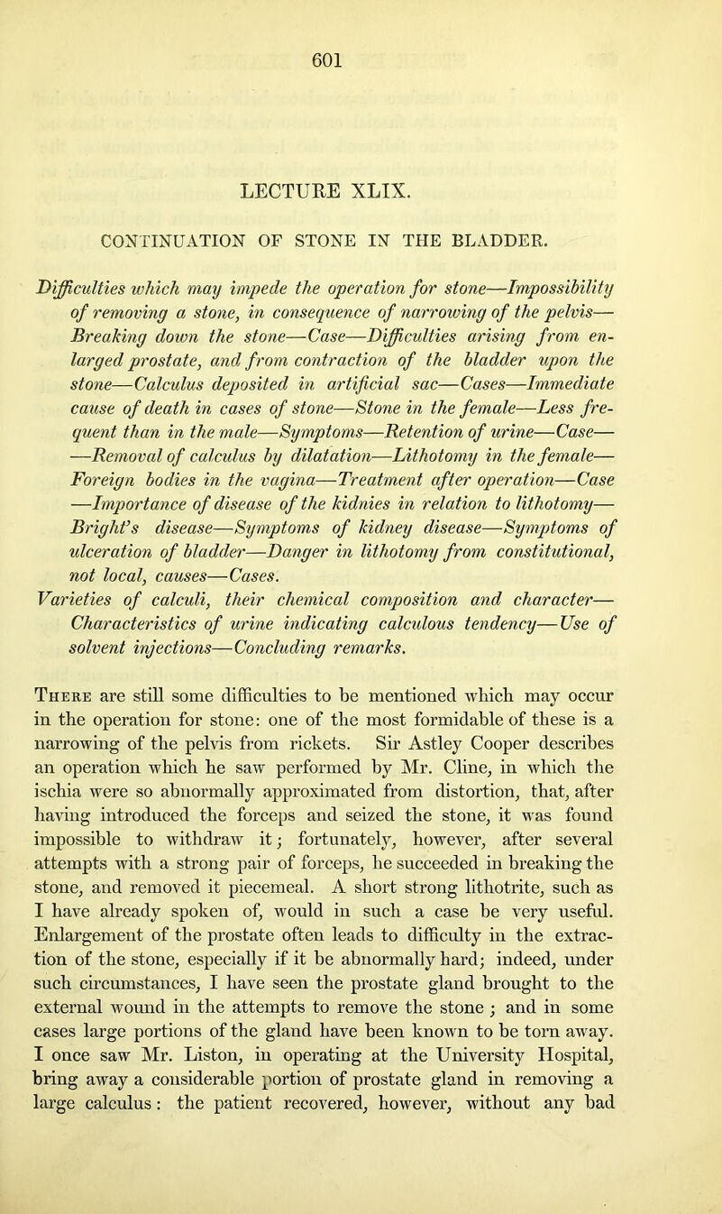 LECTURE XLIX. CONTINUATION OF STONE IN THE BLADDER. Difficulties which may impede the operation for stone—Impossibility of removing a stone, in consequence of narrowing of the pelvis— Breaking down the stone—Case—Difficulties arising from en- larged prostate, and from contraction of the bladder upon the stone—Calculus deposited in artificial sac—Cases—Immediate cause of death in cases of stone—Stone in the female—Less fre- quent than in the male—Symptoms—Retention of urine—Case— —Removal of calculus by dilatation—Lithotomy in the female— Foreign bodies in the vagina—Treatment after operation—Case —Importance of disease of the kidnies in relation to lithotomy— Bright’s disease—Symptoms of kidney disease—Symptoms of ulceration of bladder—Danger in lithotomy from constitutional, not local, causes—Cases. Varieties of calculi, their chemical composition and character— Characteristics of urine indicating calculous tendency—Use of solvent injections—Concluding remarks. There are still some difficulties to be mentioned which may occur in the operation for stone: one of the most formidable of these is a narrowing of the pelvis from rickets. Sir Astley Cooper describes an operation which he saw performed by Mr. Cline, in which the ischia were so abnormally approximated from distortion, that, after having introduced the forceps and seized the stone, it was found impossible to withdraw it; fortunately, however, after several attempts with a strong pair of forceps, he succeeded in breaking the stone, and removed it piecemeal. A short strong lithotrite, such as I have already spoken of, would in such a case be very useful. Enlargement of the prostate often leads to difficulty in the extrac- tion of the stone, especially if it be abnormally hard; indeed, under such circumstances, I have seen the prostate gland brought to the external wound in the attempts to remove the stone; and in some cases large portions of the gland have been known to be torn away. I once saw Mr. Liston, in operating at the University Hospital, bring away a considerable portion of prostate gland in removing a large calculus: the patient recovered, however, without any bad