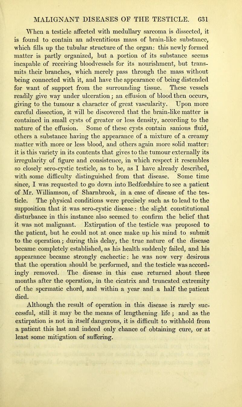 When a testicle affected with medullary sarcoma is dissected, it is found to contain an adventitious mass of brain-like substance, which fills up the tubular structure of the organ: this newly formed matter is partly organized, but a portion of its substance seems incapable of receiving bloodvessels for its nourishment, but trans- mits their branches, which merely pass through the mass without being connected with it, and have the appearance of being distended for want of support from the surrounding tissue. These vessels readily give way under ulceration; an effusion of blood then occurs, giving to the tumour a character of great vascularity. Upon more careful dissection, it will be discovered that the brain-like matter is contained in small cysts of greater or less density, according to the nature of the effusion. Some of these cysts contain sanious fluid, others a substance having the appearance of a mixture of a creamy matter with more or less blood, and others again more solid matter: it is this variety in its contents that gives to the tumour externally its irregularity of figure and consistence, in which respect it resembles so closely sero-cystic testicle, as to be, as I have already described, with some difficulty distinguished from that disease. Some time since, I was requested to go down into Bedfordshire to see a patient of Mr. Williamson, of Sharnbrook, in a case of disease of the tes- ticle. The physical conditions were precisely such as to lead to the supposition that it was sero-cystic disease: the slight constitutional disturbance in this instance also seemed to confirm the belief that it was not malignant. Extirpation of the testicle was proposed to the patient, but he could not at once make up his mind to submit to the operation; during this delay, the true nature of the disease became completely established, as his health suddenly failed, and his appearance became strongly cachectic: he was now very desirous that the operation should be performed, and the testicle was accord- ingly removed. The disease in this case returned about three months after the operation, in the cicatrix and truncated extremity of the spermatic chord, and within a year and a half the patient died. Although the result of operation in this disease is rarely suc- cessful, still it may be the means of lengthening life; and as the extirpation is not in itself dangerous, it is difficult to withhold from a patient this last and indeed only chance of obtaining cure, or at least some mitigation of suffering.