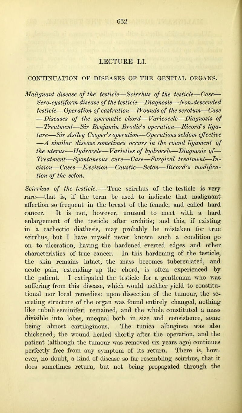 LECTURE LI. CONTINUATION OF DISEASES OF THE GENITAL ORGANS. Malignant disease of the testicle—Scirrhus of the testicle—Case— Sero-cystiform disease of the testicle—Diagnosis—Non-descended testicle—Operation of castration—Wounds of the scrotum—Case —Diseases of the spermatic chord—Varicocele—Diagnosis of —Treatment—Sir Benjamin Brodie’s operation—Bicord’s liga- ture—Sir Astley Cooper’s operation—Operations seldom effective —A similar disease sometimes occurs in the round ligament of the uterus—Hydrocele—Varieties of hydrocele—Diagnosis of— Treatment—Spontaneous cure—Case—Surgical treatment—In- cision—Cases—Excision—Caustic—Seton—Bicord’s modifica- tion of the seton. Scirrhus of the testicle. — True scirrhus of the testicle is very rare—that is, if the term be used to indicate that malignant affection so frequent in the breast of the female, and called hard cancer. It is not, however, unusual to meet with a hard enlargement of the testicle after orchitis; and this, if existing in a cachectic diathesis, may probably be mistaken for true scirrhus, but I have myself never known such a condition go on to ulceration, having the hardened everted edges and other characteristics of true cancer. In this hardening of the testicle, the skin remains intact, the mass becomes tuberculated, and acute pain, extending up the chord, is often experienced by the patient. I extirpated the testicle for a gentleman who was suffering from this disease, which would neither yield to constitu- tional nor local remedies: upon dissection of the tumour, the se- creting structure of the organ was found entirely changed, nothing like tubuli seminiferi remained, and the whole constituted a mass divisible into lobes, unequal both in size and consistence, some being almost cartilaginous. The tunica albuginea was also thickened; the wound healed shortly after the operation, and the patient (although the tumour was removed six years ago) continues perfectly free from any symptom of its return. There is, how- ever, no doubt, a kind of disease so far resembling scirrhus, that it does sometimes return, but not being propagated through the