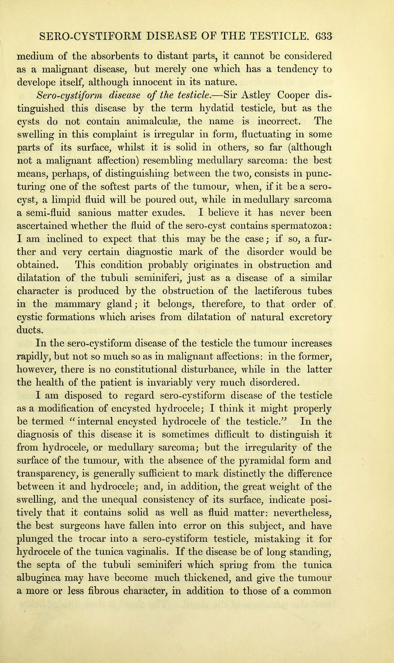 medium of tlie absorbents to distant parts, it cannot be considered as a malignant disease, but merely one which has a tendency to develope itself, although innocent in its nature. Sero-cystiform disease of ihe testicle.—Sir Astley Cooper dis- tinguished this disease by the term hydatid testicle, but as the cysts do not contain animalculse, the name is incorrect. The swelling in this complaint is irregular in form, fluctuating in some parts of its surface, whilst it is solid in others, so far (although not a malignant affection) resembling medullary sarcoma: the best means, perhaps, of distinguishing between the two, consists in punc- turing one of the softest parts of the tumour, when, if it be a sero- cyst, a limpid fluid will be poured out, while in medullary sarcoma a semi-fluid sanious matter exudes. I believe it has never been ascertained whether the fluid of the sero-cyst contains spermatozoa: I am inclined to expect that this may be the case; if so, a fur- ther and very certain diagnostic mark of the disorder would be obtained. This condition probably originates in obstruction and dilatation of the tubuli seminiferi, just as a disease of a similar character is produced by the obstruction of the lactiferous tubes in the mammary gland; it belongs, therefore, to that order of cystic formations which arises from dilatation of natural excretory ducts. In the sero-cystiform disease of the testicle the tumour increases rapidly, but not so much so as in malignant affections: in the former, however, there is no constitutional disturbance, while in the latter the health of the patient is invariably very much disordered. I am disposed to regard sero-cystiform disease of the testicle as a modification of encysted hydrocele; I think it might properly be termed “internal encysted hydrocele of the testicle.” In the diagnosis of this disease it is sometimes difficult to distinguish it from hydrocele, or medullary sarcoma; but the irregularity of the surface of the tumour, with the absence of the pyramidal form and transparency, is generally sufficient to mark distinctly the difference between it and hydrocele; and, in addition, the great weight of the swelling, and the unequal consistency of its surface, indicate posi- tively that it contains solid as well as fluid matter: nevertheless, the best surgeons have fallen into error on this subject, and have plunged the trocar into a sero-cystiform testicle, mistaking it for hydrocele of the tunica vaginalis. If the disease be of long standing, the septa of the tubuli seminiferi which spring from the tunica albuginea may have become much thickened, and give the tumour a more or less fibrous character, in addition to those of a common