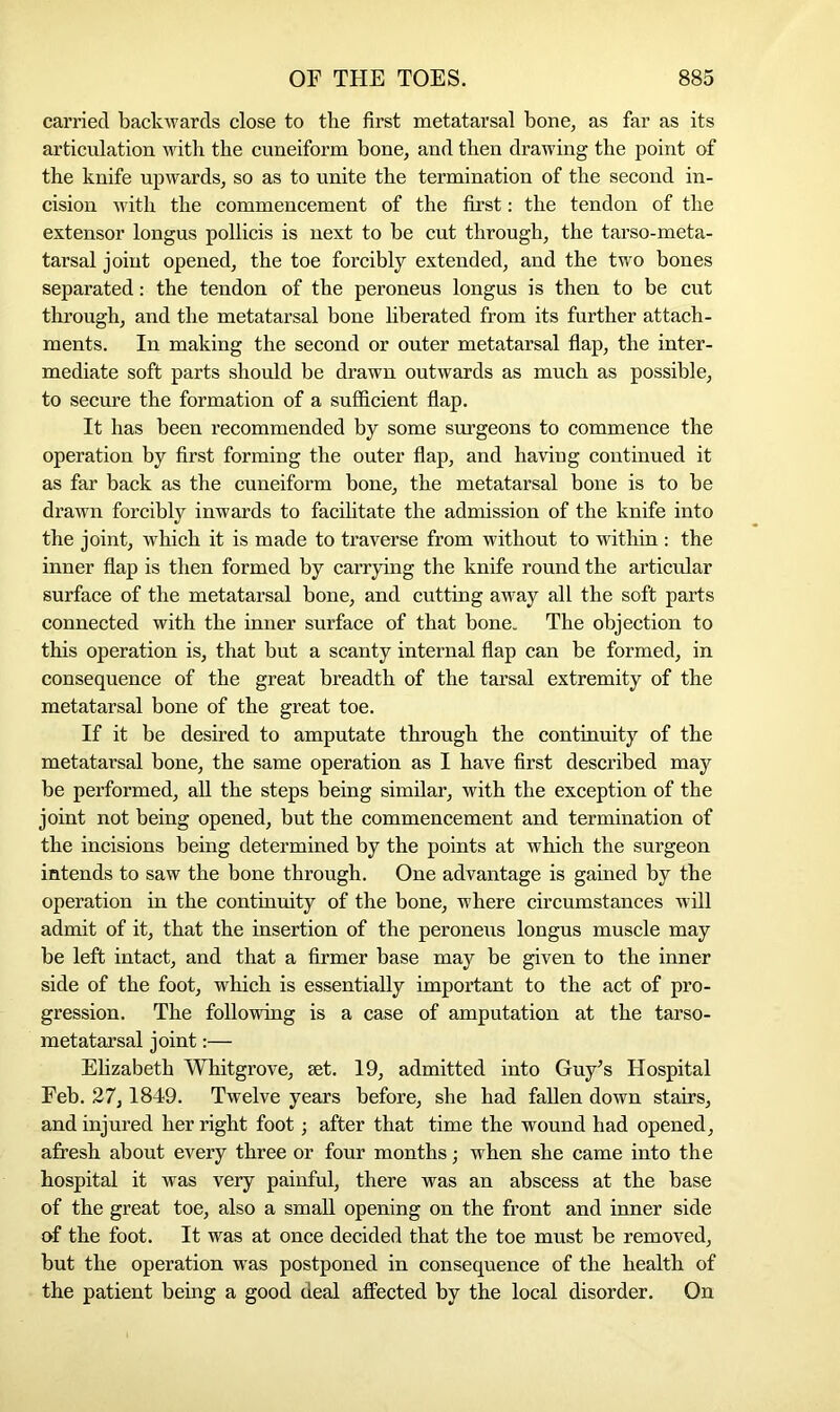 carried backwards close to the first metatarsal bone, as far as its articulation with the cuneiform bone, and then drawing the point of the knife upwards, so as to unite the termination of the second in- cision with the commencement of the first: the tendon of the extensor longus pollicis is next to be cut through, the tarso-meta- tarsal joint opened, the toe forcibly extended, and the two bones separated: the tendon of the peroneus longus is then to be cut through, and the metatarsal bone liberated from its further attach- ments. In making the second or outer metatarsal flap, the inter- mediate soft parts should be drawn outwards as much as possible, to secure the formation of a sufficient flap. It has been recommended by some surgeons to commence the operation by first forming the outer flap, and having continued it as far back as the cuneiform bone, the metatarsal bone is to be drawn forcibly inwards to facilitate the admission of the knife into the joint, which it is made to traverse from without to within : the inner flap is then formed by carrying the knife round the articular surface of the metatarsal bone, and cutting away all the soft parts connected with the inner surface of that bone. The objection to this operation is, that but a scanty internal flap can be formed, in consequence of the great breadth of the tarsal extremity of the metatarsal bone of the great toe. If it be desired to amputate through the continuity of the metatarsal bone, the same operation as I have first described may be performed, all the steps being similar, with the exception of the joint not being opened, but the commencement and termination of the incisions being determined by the points at which the surgeon intends to saw the bone through. One advantage is gained by the operation in the continuity of the bone, where circumstances will admit of it, that the insertion of the peroneus longus muscle may be left intact, and that a firmer base may be given to the inner side of the foot, which is essentially important to the act of pro- gression. The following is a case of amputation at the tarso- metatarsal joint:— Elizabeth Whitgrove, set. 19, admitted into Guy’s Hospital Feb. 27,1849. Twelve years before, she had fallen down stairs, and injured her right foot; after that time the wound had opened, afresh about every three or four months; when she came into the hospital it was very painful, there was an abscess at the base of the great toe, also a small opening on the front and inner side of the foot. It was at once decided that the toe must be removed, but the operation was postponed in consequence of the health of the patient being a good deal affected by the local disorder. On