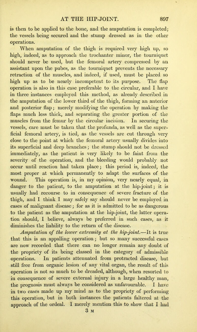 is then to be applied to the bone, and the amputation is completed; the vessels being secured and the stump dressed as in the other operations. When amputation of the thigh is required very high up, so high, indeed, as to approach the trochanter minor, the tourniquet should never be used, but the femoral artery compressed by an assistant upon the pubes, as the tourniquet prevents the necessary retraction of the muscles, and indeed, if used, must be placed so high up as to be nearly incompetent to its purpose. The flap operation is also in this case preferable to the circular, and I have in three instances employed this method, as already described in the amputation of the lower third of the thigh, forming an anterior and posterior flap; merely modifying the operation by making the flaps much less thick, and separating the greater portion of the muscles from the femur by the circular incision. In securing the vessels, care must be taken that the profunda, as well as the super- ficial femoral artery, is tied, as the vessels are cut through very close to the point at which the femoral artery usually divides into its superficial and deep branches; the stump should not be dressed immediately, as the patient is very likely to be faint from the severity of the operation, and the bleeding would probably not occur until reaction had taken place; this period is, indeed, the most proper at which permanently to adapt the surfaces of the wound. This operation is, in my opinion, very nearly equal, in danger to the patient, to the amputation at the hip-joint; it is usually had recourse to in consequence of severe fracture of the thigh, and I think I may safely say should never be employed in cases of malignant disease; for as it is admitted to be as dangerous to the patient as the amputation at the hip-joint, the latter opera- tion should, I believe, always be preferred in such cases, as it diminishes the liability to the return of the disease. Amputation of the lower extremity at the hip-joint.—It is true that this is an appalling operation; but so many successful cases are now recorded that there can no longer remain any doubt of the propriety of its being classed in the category of admissible operations. In patients attenuated from protracted disease, but still free from organic lesion of any vital organ, the result of this operation is not so much to be dreaded, although, when resorted to in consequence of severe external injury in a large healthy man, the prognosis must always be considered as unfavourable. I have in two cases made up my mind as to the propriety of performing this operation, but in both instances the patients faltered at the approach of the ordeal. 1 merely mention this to show that I had 3 M