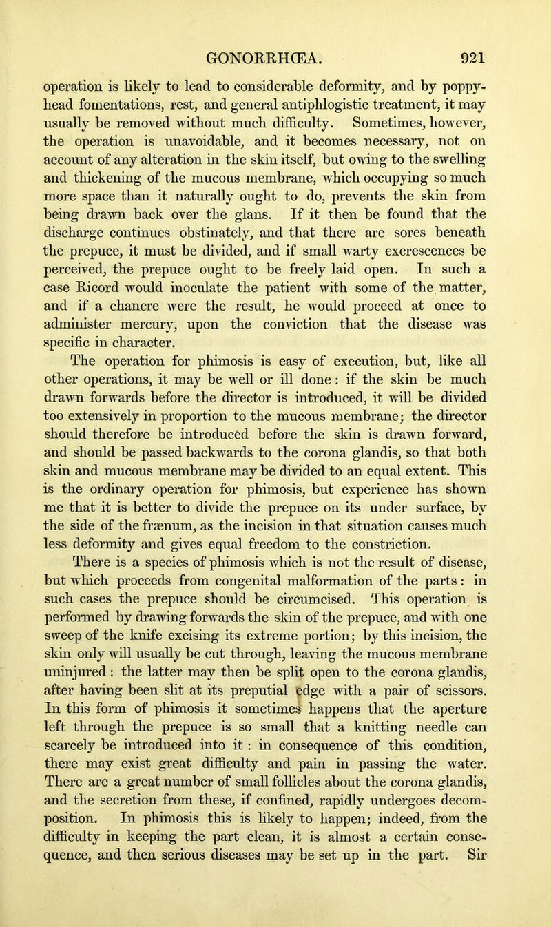 operation is likely to lead to considerable deformity, and by poppy- bead fomentations, rest, and general antiphlogistic treatment, it may usually be removed without much difficulty. Sometimes, however, the operation is unavoidable, and it becomes necessary, not on account of any alteration in the skin itself, but owing to the swelling and thickening of the mucous membrane, which occupying so much more space than it naturally ought to do, prevents the skin from being drawn back over the glans. If it then he found that the discharge continues obstinately, and that there are sores beneath the prepuce, it must be divided, and if small warty excrescences be perceived, the prepuce ought to be freely laid open. In such a case Ricord would inoculate the patient with some of the, matter, and if a chancre were the result, he would proceed at once to administer mercury, upon the conviction that the disease was specific in character. The operation for phimosis is easy of execution, but, like all other operations, it may be well or ill done: if the skin be much drawn forwards before the director is introduced, it will be divided too extensively in proportion to the mucous membrane; the director should therefore be introduced before the skin is drawn forward, and should be passed backwards to the corona glandis, so that both skin and mucous membrane may be divided to an equal extent. This is the ordinary operation for phimosis, but experience has shown me that it is better to divide the prepuce on its under surface, hv the side of the frsenum, as the incision in that situation causes much less deformity and gives equal freedom to the constriction. There is a species of phimosis which is not the result of disease, but which proceeds from congenital malformation of the parts : in such cases the prepuce should be circumcised. This operation is performed by drawing forwards the skin of the prepuce, and with one sweep of the knife excising its extreme portion; by this incision, the skin only will usually be cut through, leaving the mucous membrane uninjured : the latter may then be split open to the corona glandis, after having been slit at its preputial fedge with a pair of scissors. In this form of phimosis it sometimes happens that the aperture left through the prepuce is so small that a knitting needle can scarcely be introduced into it: in consequence of this condition, there may exist great difficulty and pain in passing the water. There are a great number of small follicles about the corona glandis, and the secretion from these, if confined, rapidly undergoes decom- position. In phimosis this is likely to happen; indeed, from the difficulty in keeping the part clean, it is almost a certain conse- quence, and then serious diseases may be set up in the part. Sir