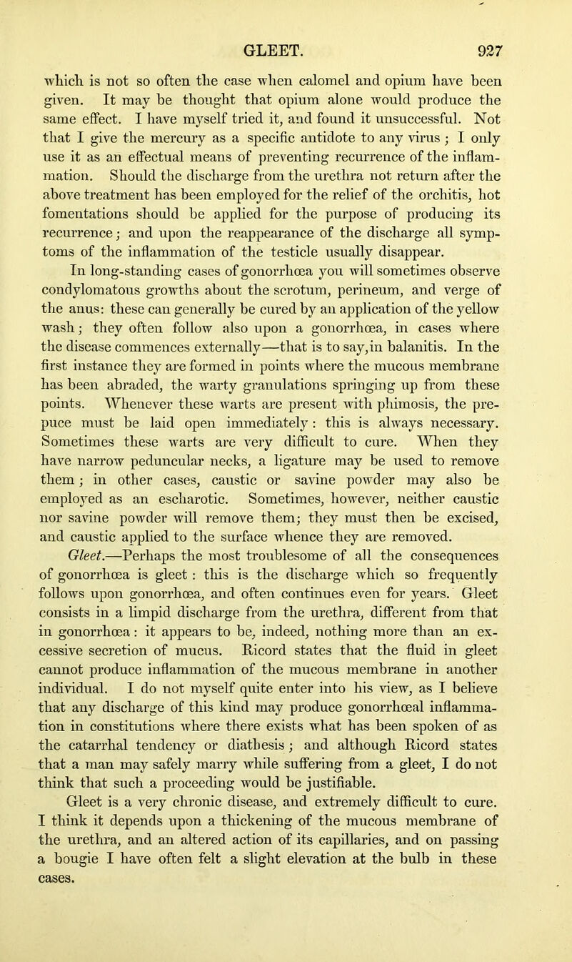 which is not so often the case when calomel and opium have been given. It may be thought that opium alone would produce the same effect. I have myself tried it, and found it unsuccessful. Not that I give the mercury as a specific antidote to any virus ; I only use it as an effectual means of preventing recurrence of the inflam- mation. Should the discharge from the urethra not return after the above treatment has been employed for the relief of the orchitis, hot fomentations should be applied for the purpose of producing its recurrence; and upon the reappearance of the discharge all symp- toms of the inflammation of the testicle usually disappear. In long-standing cases of gonorrhoea you will sometimes observe condylomatous growths about the scrotum, perineum, and verge of the anus: these can generally be cured by an application of the yellow wash; they often follow also upon a gonorrhoea, in cases where the disease commences externally—that is to say,in balanitis. In the first instance they are formed in points where the mucous membrane has been abraded, the warty granulations springing up from these points. Whenever these warts are present with phimosis, the pre- puce must be laid open immediately: this is always necessary. Sometimes these warts are very difficult to cure. When they have narrow peduncular necks, a ligature may be used to remove them; in other cases, caustic or savine powder may also he employed as an escharotic. Sometimes, however, neither caustic nor savine powder will remove them; they must then be excised, and caustic applied to the surface whence they are removed. Gleet.—Perhaps the most troublesome of all the consequences of gonorrhoea is gleet: this is the discharge which so frequently follows upon gonorrhoea, and often continues even for years. Gleet consists in a limpid discharge from the urethra, different from that in gonorrhoea: it appears to be, indeed, nothing more than an ex- cessive secretion of mucus. Ricord states that the fluid in gleet cannot produce inflammation of the mucous membrane in another individual. I do not myself quite enter into his view, as I believe that any discharge of this kind may produce gonorrhoeal inflamma- tion in constitutions where there exists what has been spoken of as the catarrhal tendency or diathesis; and although Ricord states that a man may safely marry while suffering from a gleet, I do not think that such a proceeding would be justifiable. Gleet is a very chronic disease, and extremely difficult to cure. I think it depends upon a thickening of the mucous membrane of the urethra, and an altered action of its capillaries, and on passing a bougie I have often felt a slight elevation at the bulb in these