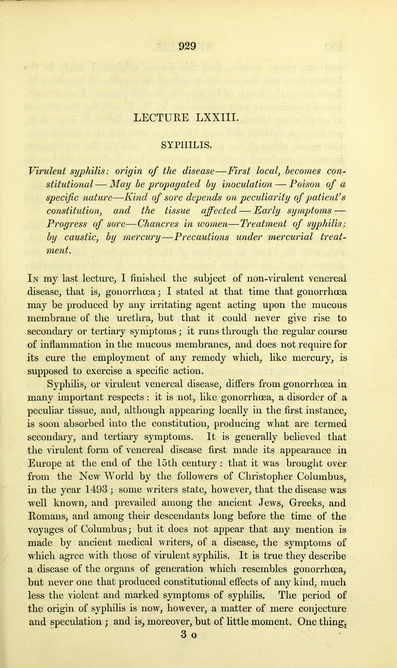 LECTURE LXXIII. SYPHILIS. Virulent syphilis: origin of the disease—First local, becomes con- stitutional — May be propagated by inoculation — Poison of a specific nature—Kind of sore depends on peculiarity of patient’s constitution, and the tissue affected — Early symptoms — Progress of sore—Chancres in women—Treatment of syphilis; by caustic, by mercury—Precautions under mercurial treat- ment. In my last lecture, I finished tlie subject of non-virulent venereal disease, that is, gonorrhoea; I stated at that time that gonorrhoea may be produced by any irritating agent acting upon the mucous membrane of the urethra, but that it could never give rise to secondary or tertiary symptoms; it runs through the regular course of inflammation in the mucous membranes, and does not require for its cure the employment of any remedy which, like mercury, is supposed to exercise a specific action. Syphilis, or virulent venereal disease, differs from gonorrhoea in many important respects : it is not, like gonorrhoea, a disorder of a peculiar tissue, and, although appearing locally in the first instance, is soon absorbed into the constitution, producing what are termed secondary, and tertiary symptoms. It is generally believed that the virulent form of venereal disease first made its appearance in Europe at the end of the 15th century: that it was brought over from the New World by the followers of Christopher Columbus, in the year 1493; some writers state, however, that the disease was well known, and prevailed among the ancient Jews, Greeks, and Romans, and among their descendants long before the time of the voyages of Columbus; but it does not appear that any mention is made by ancient medical writers, of a disease, the symptoms of which agree with those of virulent syphilis. It is true they describe a disease of the organs of generation which resembles gonorrhoea, but never one that produced constitutional effects of any kind, much less the violent and marked symptoms of syphilis. The period of the origin of syphilis is now, however, a matter of mere conjecture and speculation ; and is, moreover, but of little moment. One things 3 o