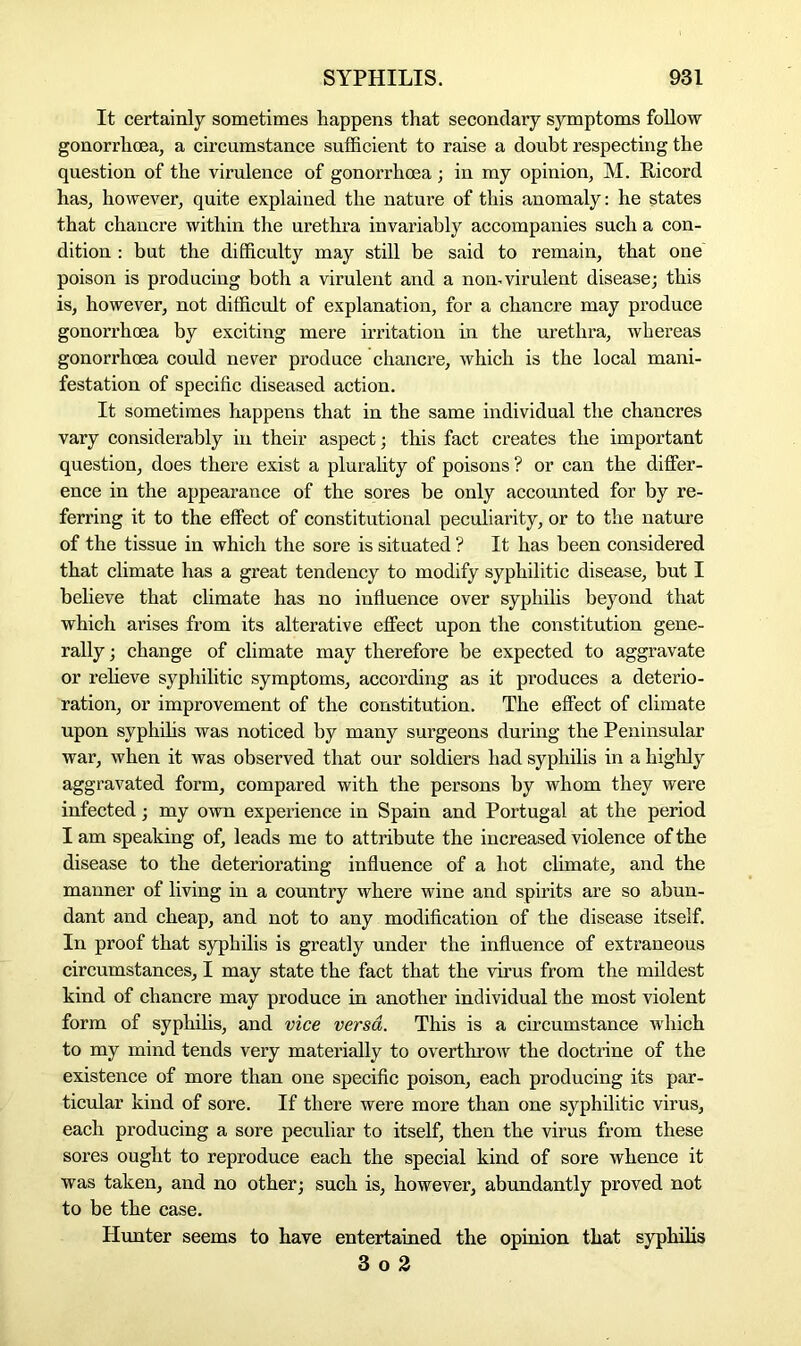 It certainly sometimes happens that secondary symptoms follow gonorrhoea, a circumstance sufficient to raise a doubt respecting the question of the virulence of gonorrhoea ; in my opinion, M. Ricord has, however, quite explained the nature of this anomaly: he states that chancre within the urethra invariably accompanies such a con- dition : but the difficulty may still be said to remain, that one poison is producing both a virulent and a non, virulent disease; this is, however, not difficult of explanation, for a chancre may produce gonorrhoea by exciting mere irritation in the urethra, whereas gonorrhoea could never produce chancre, which is the local mani- festation of specific diseased action. It sometimes happens that in the same individual the chancres vary considerably in their aspect; this fact creates the important question, does there exist a plurality of poisons ? or can the differ- ence in the appearance of the sores be only accounted for by re- ferring it to the effect of constitutional peculiarity, or to the nature of the tissue in which the sore is situated ? It has been considered that climate has a great tendency to modify syphilitic disease, but I believe that climate has no influence over syphilis beyond that which arises from its alterative effect upon the constitution gene- rally ; change of climate may therefore be expected to aggravate or relieve syphilitic symptoms, according as it produces a deterio- ration, or improvement of the constitution. The effect of climate upon syphilis was noticed by many surgeons during the Peninsular war, when it was observed that our soldiers had syphilis in a highly aggravated form, compared with the persons by whom they were infected; my own experience in Spain and Portugal at the period I am speaking of, leads me to attribute the increased violence of the disease to the deteriorating influence of a hot climate, and the manner of living in a country where wine and spirits are so abun- dant and cheap, and not to any modification of the disease itself. In proof that syphilis is greatly under the influence of extraneous circumstances, I may state the fact that the virus from the mildest kind of chancre may produce in another individual the most violent form of syphilis, and vice versa. This is a circumstance which to my mind tends very materially to overthrow the doctrine of the existence of more than one specific poison, each producing its par- ticular kind of sore. If there were more than one syphilitic virus, each producing a sore peculiar to itself, then the virus from these sores ought to reproduce each the special kind of sore whence it was taken, and no other; such is, however, abundantly proved not to be the case. Hunter seems to have entertained the opinion that syphilis 3 o 2